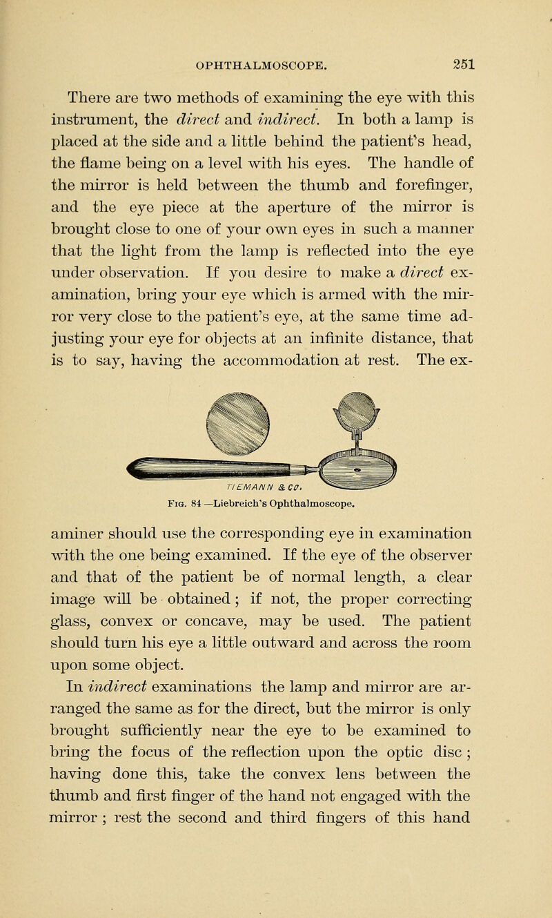 There are two methods of examining the eye with this instrument, the direct and indirect. In both a lamp is placed at the side and a little behind the patient's head, the flame being on a level with his eyes. The handle of the mirror is held between the thumb and forefinger, and the eye piece at the aperture of the mirror is brought close to one of your own eyes in such a manner that the light from the lamp is reflected into the eye under observation. If you desire to make a direct ex- amination, bring your eye which is armed with the mir- ror very close to the patient's eye, at the same time ad- justing your eye for objects at an infinite distance, that is to say, having the accommodation at rest. The ex- 11EMANN &CO. ^SSS Fig. 84 —Liebreich's Ophthalmoscope. aminer should use the corresponding eye in examination with the one being examined. If the eye of the observer and that of the patient be of normal length, a clear image will be obtained; if not, the proper correcting glass, convex or concave, may be used. The patient should turn his eye a little outward and across the room upon some object. In indirect examinations the lamp and mirror are ar- ranged the same as for the direct, but the mirror is only brought sufficiently near the eye to be examined to bring the focus of the reflection upon the optic disc ; having done this, take the convex lens between the thumb and first finger of the hand not engaged with the mirror ; rest the second and third fingers of this hand