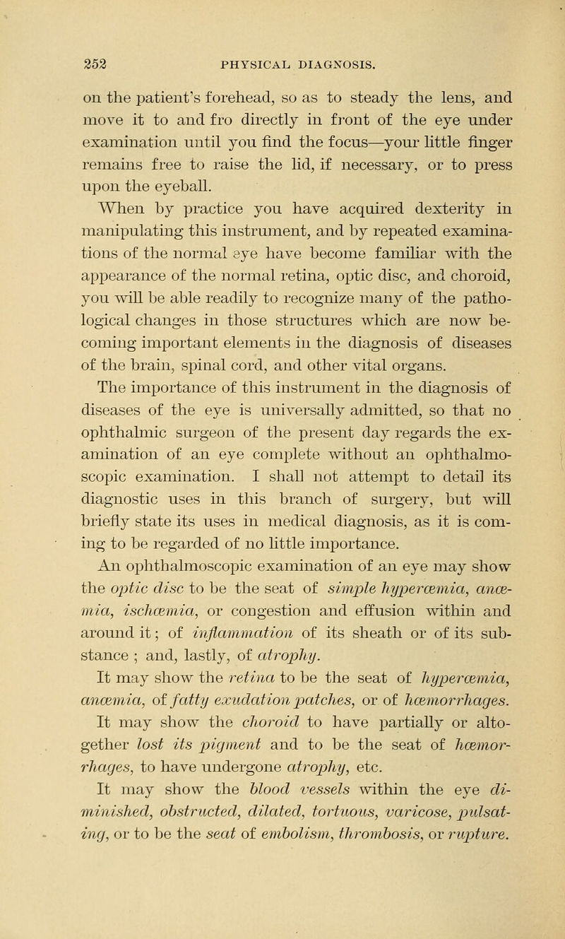on the jDatient's forehead, so as to steady the lens, and move it to and fro directly in front of the eye under examination until you find the focus—your little finger remains free to raise the lid, if necessary, or to press upon the eyeball. When by practice you have acquired dexterity in manipulating this instrument, and by repeated examina- tions of the normal eye have become familiar with the appearance of the normal retina, optic disc, and choroid, you will be able readily to recognize many of the patho- logical changes in those structures which are now be- coming important elements in the diagnosis of diseases of the brain, spinal cord, and other vital organs. The importance of this instrument in the diagnosis of diseases of the eye is universally admitted, so that no ophthalmic surgeon of the present day regards the ex- amination of an eye complete without an ophthalmo- scopic examination. I shall not attempt to detail its diagnostic uses in this branch of surgery, but will briefly state its uses in medical diagnosis, as it is com- ing to be regarded of no little importance. An ophthalmoscopic examination of an eye may show the optic disc to be the seat of simple hypercemia, ance- mia, ischazmia, or congestion and effusion within and around it; of inflammation of its sheath or of its sub- stance ; and, lastly, of atrophy. It may show the retina to be the seat of hyperazmia, anaemia, of fatty exudation patches, or of haemorrhages. It may show the choroid to have partially or alto- gether lost its pigment and to be the seat of haemor- rhages, to have undergone atrophy, etc. It may show the blood vessels within the eye di- minished, obstructed, dilated, tortuous, varicose, pulsat- ing, or to be the seat of embolism, thrombosis, or rupture.