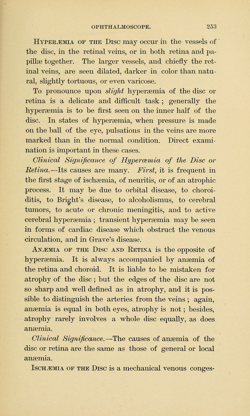 Hyperemia of the Disc may occur in the vessels of the disc, in the retinal veins, or in both retina and pa- pillae together. The larger vessels, and chiefly the ret- inal veins, are seen dilated, darker in color than natu- ral, slightly tortuous, or even varicose. To pronounce upon slight hyperaemia of the disc or retina is a delicate and difficult task ; generally the hyperaemia is to be first seen on the inner half of the disc. In states of hypersemia, when pressure is made on the ball of the eye, pulsations in the veins are more marked than in the normal condition. Direct exami- nation is important in these cases. Clinical Significance of Hyperaimia of the Disc or Retina.—Its causes are many. First, it is frequent in the first stage of ischaemia, of neuritis, or of an atrophic process. It may be due to orbital disease, to choroi- ditis, to BrigmVs disease, to alcoholismus, to cerebral tumors, to acute or chronic meningitis, and to active cerebral hypersemia ; transient hyperaemia may be seen in forms of cardiac disease which obstruct the venous circulation, and in Grave's disease. Anaemia of the Disc and Retina is the opposite of hyperaemia. It is always accompanied by anaemia of the retina and choroid. It is liable to be mistaken for atrophy of the disc; but the edges of the disc are not so sharp and well defined as in atrophy, and it is pos- sible to distinguish the arteries from the veins ; again, anaemia is equal in both eyes, atrophy is not; besides, atrophy rarely involves a whole disc equally, as does anaemia. Clinical Significance.—The causes of anaemia of the disc or retina are the same as those of general or local anaemia. Ischemia of the Disc is a mechanical venous conges-