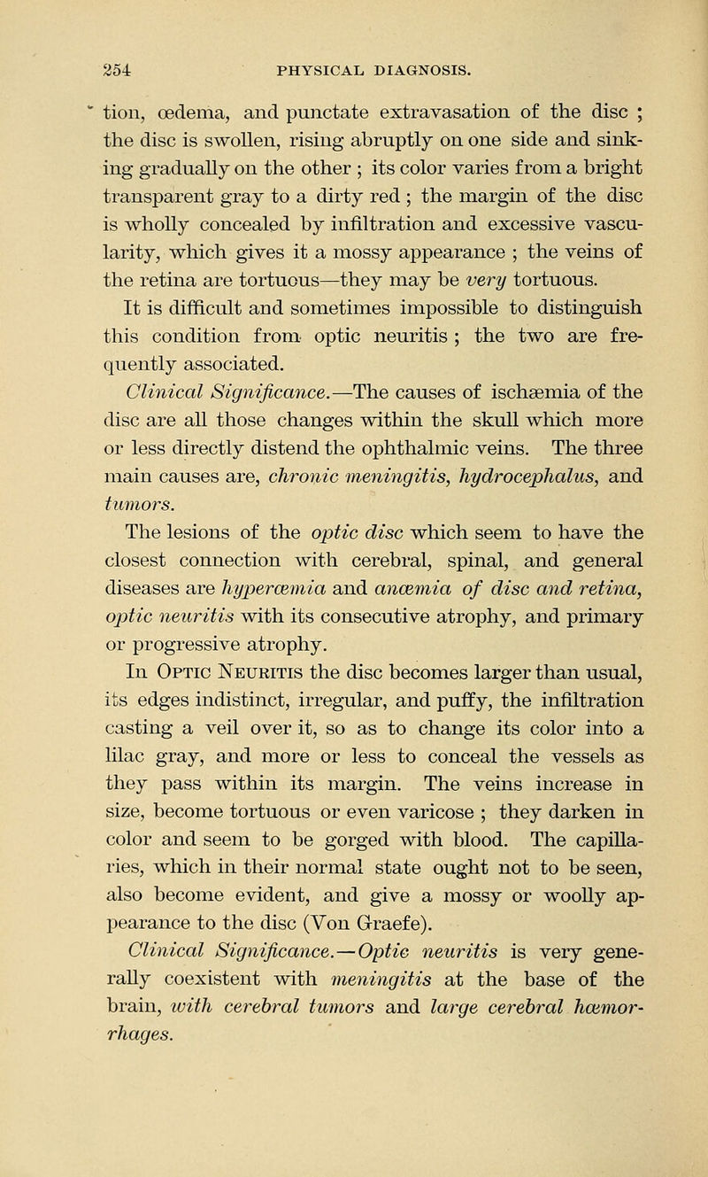 tion, oedema, and punctate extravasation of the disc ; the disc is swollen, rising abruptly on one side and sink- ing gradually on the other ; its color varies from a bright transparent gray to a dirty red ; the margin of the disc is wholly concealed by infiltration and excessive vascu- larity, which gives it a mossy appearance ; the veins of the retina are tortuous—they may be very tortuous. It is difficult and sometimes impossible to distinguish this condition from optic neuritis ; the two are fre- quently associated. Clinical Significance.—The causes of ischsemia of the disc are all those changes within the skull which more or less directly distend the ophthalmic veins. The three main causes are, chronic meningitis, hydrocephalus, and tumors. The lesions of the optic disc which seem to have the closest connection with cerebral, spinal, and general diseases are hypercemia and anosmia of disc and retina, optic neuritis with its consecutive atrophy, and primary or progressive atrophy. In Optic Neuritis the disc becomes larger than usual, its edges indistinct, irregular, and puffy, the infiltration casting a veil over it, so as to change its color into a lilac gray, and more or less to conceal the vessels as they pass within its margin. The veins increase in size, become tortuous or even varicose ; they darken in color and seem to be gorged with blood. The capilla- ries, which in their normal state ought not to be seen, also become evident, and give a mossy or woolly ap- pearance to the disc (Von Graefe). Clinical Significance.—Optic neuritis is very gene- rally coexistent with meningitis at the base of the brain, with cerebral tumors and large cerebral haemor- rhages.