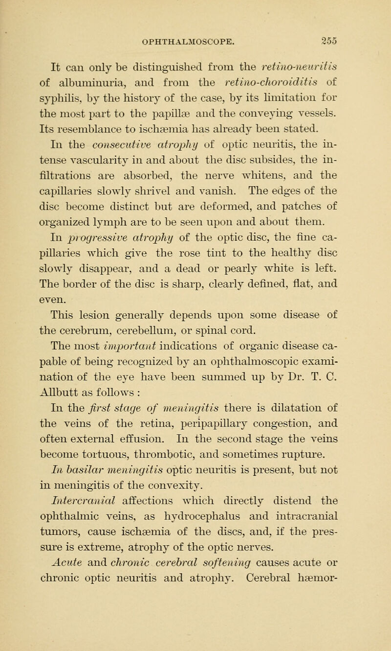 It can only be distinguished from the ret i no-neuritis of albuminuria, and from the retino-choroiditis of syphilis, by the history of the case, by its limitation for the most part to the papilke and the conveying vessels. Its resemblance to ischsemia has already been stated. In the consecutive atrophy of optic neuritis, the in- tense vascularity in and about the disc subsides, the in- filtrations are absorbed, the nerve whitens, and the capillaries slowly shrivel and vanish. The edges of the disc become distinct but are deformed, and patches of organized lymph are to be seen upon and about them. In progressive atrophy of the optic disc, the fine ca- pillaries which give the rose tint to the healthy disc slowly disappear, and a dead or pearly white is left. The border of the disc is sharp, clearly defined, flat, and even. This lesion generally depends upon some disease of the cerebrum, cerebellum, or spinal cord. The most important indications of organic disease ca- pable of being recognized by an ophthalmoscopic exami- nation of the eye have been summed up by Dr. T. C. Allbutt as follows : In the first stage of meningitis there is dilatation of the veins of the retina, peripapillary congestion, and often external effusion. In the second stage the veins become tortuous, thrombotic, and sometimes rupture. In basilar meningitis optic neuritis is present, but not in meningitis of the convexity. Intercranial affections which directly distend the ophthalmic veins, as hydrocephalus and intracranial tumors, cause ischaemia of the discs, and, if the pres- sure is extreme, atrophy of the optic nerves. Acute and chronic cerebral softening causes acute or chronic optic neuritis and atrophy. Cerebral haenior-