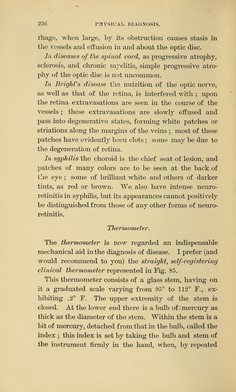 rhage, when large, by its obstruction causes stasis in the vessels and effusion in and about the optic disc. In diseases of the spinal cord, as progressive atrophy, sclerosis, and chronic myelitis, simple progressive atro- phy of the optic disc is not uncommon. In Brighfs disease the nutrition of the optic nerve, as well as that of the retina, is interfered with ; upon the retina extravasations are seen in the course of the vessels ; these extravasations are slowly effused and pass into degenerative states, forming white patches or striations along the margins of the veins ; most of these patches have evidently been clots ; some may be due to the degeneration of retina. In syphilis the choroid is the chief seat of lesion, and patches of many colors are to be seen at the back of the eye ; some of brilliant white and others of darker tints, as red or brown. We also have intense neuro- retinitis in syphilis, but its appearances cannot positively be distinguished from those of any other forms of neuro- retinitis. TJiermometer. The thermometer is now regarded an indispensable mechanical aid in the diagnosis of disease. I prefer (and would recommend to you) the straight, self-registering clinical thermometer represented in Fig. 85. This thermometer consists of a glass stem, having on it a graduated scale varying from 95° to 112° F., ex- hibiting .2° F. The upper extremity of the stem is closed. At the lower end there is a bulb of' mercury as thick as the diameter of the stem. Within the stem is a bit of mercury, detached from that in the bulb, called the index ; this index is set by taking the bulb and stem of the instrument firmly in the hand, when, by repeated