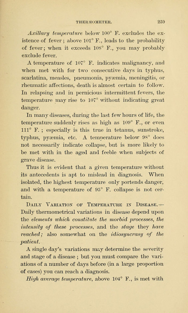 Axillary temperature below 100° F. excludes the ex- istence of fever; above 101° F., leads to the probability of fever; when it exceeds 108° F., you may probably exclude fever. A temperature of 107° F. indicates malignancy, and when met with for two consecutive days in typhus, scarlatina, measles, pneumonia, pyaemia, meningitis, or rheumatic affections, death is almost certain to follow. In relapsing and in pernicious intermittent fevers, the temperature may rise to 107° without indicating great danger. In many diseases, during the last few hours of life, the temperature suddeDly rises as high as 109° F., or even 111° F. ; especially is this true in tetanus, sunstroke, typhus, pyaemia, etc. A temperature below 98° does not necessarily indicate collapse, but is more likely to be met with in the aged and feeble when subjects of grave disease. Thus it is evident that a given temperature without its antecedents is apt to mislead in diagnosis. When isolated, the highest temperature only portends danger, and with a temperature of 95° F. collapse is not cer- tain. Daily Variation of Temperature in Disease.— Daily thermometrical variations in disease depend upon the elements which constitute the morbid processes, the intensity of these processes, and the stage they have reached; also somewhat on the idiosyncrasy of the patient. A single day's variations may determine the severity and stage of a disease ; but you must compare the vari- ations of a number of days before (in a large proportion of cases) you can reach a diagnosis. High average temperature, above 104° F., is met with