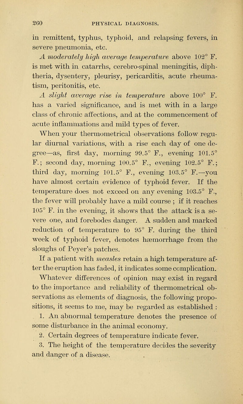 in remittent, typhus, typhoid, and relapsing fevers, in severe pneumonia, etc. A moderately high average temperature above 102° F. is met with in catarrhs, cerebro-spinal meningitis, diph- theria, dysentery, pleurisy, pericarditis, acute rheuma- tism, peritonitis, etc. A slight average rise in temperature above 100° F. has a varied significance, and is met with in a large class of chronic affections, and at the commencement of acute inflammations and mild types of fever. When your thermometrical observations follow regu- lar diurnal variations, with a rise each day of one de- gree—as, first day, morning 99.5° F., evening 101.5° F.; second day, morning 100.5° F., evening 102.5° F.; third day, morning 101.5° F., evening 103.5° F.—you have almost certain evidence of typhoid fever. If the temperature does not exceed on any evening 103.5° F., the fever will probably have a mild course ; if it reaches 105° F. in the evening, it shows that the attack is a se- vere one, and forebodes danger. A sudden and marked reduction of temperature to 95° F. during the third week of typhoid fever, denotes haemorrhage from the sloughs of Peyer's patches. If a patient with measles retain a high temperature af- ter the eruption has faded, it indicates some ccmplication. Whatever differences of opinion may exist in regard to the importance and reliability of thermometrical ob- servations as elements of diagnosis, the following propo- sitions, it seems to me, may be regarded as established : 1. An abnormal temperature denotes the presence of some disturbance in the animal economy. 2. Certain degrees of temperature indicate fever. 3. The height of the temperature decides the severity and danger of a disease.