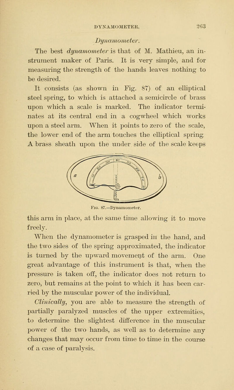 Dynamometer. The best dynamometer is that of M. Mathieu, an in- strument maker of Paris. It is very simple, and for measuring the strength of the hands leaves nothing to be desired. It consists (as shown in Fig. 8T) of an elliptical steel spring, to which is attached a semicircle of brass upon which a scale is marked. The indicator termi- nates at its central end in a cogwheel which works upon a steel arm. When it points to zero of the scale, the lower end of the arm touches the elliptical spring. A brass sheath upon the under side of the scale keeps Fig. 87.—Dynamometer. this arm in place, at the same time allowing it to move freely. When the dynamometer is grasped in the hand, and the two sides of the spring approximated, the indicator is turned by the upward movement of the arm. One great advantage of this instrument is that, when the pressure is taken off, the indicator does not return to zero, but remains at the point to which it has been car- ried by the muscular power of the individual. Clinically, you are able to measure the strength of partially paralyzed muscles of the upper extremities, to determine the slightest difference in the muscular power of the two hands, as well as to determine any changes that may occur from time to time in the course of a case of paralysis.