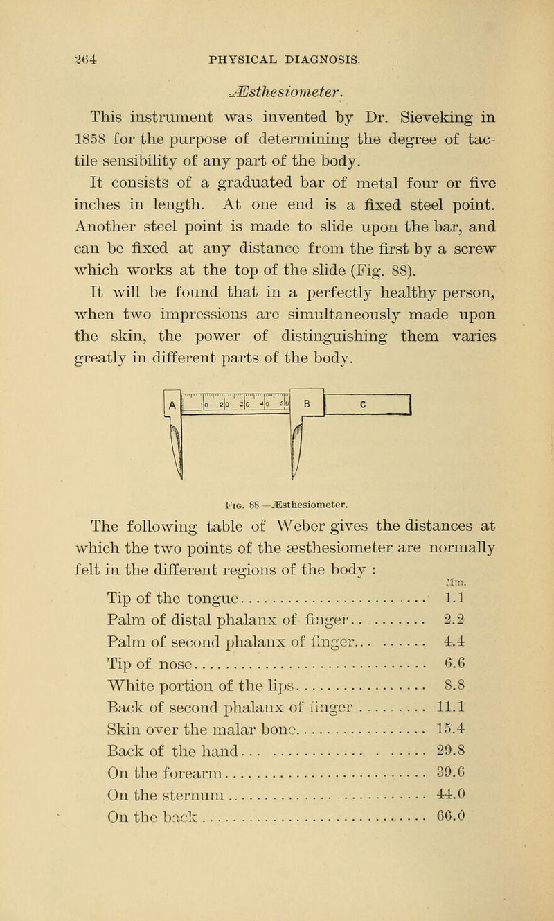 uEsthesiometer. This instrument was invented by Dr. Sieveking in 1858 for the purpose of determining the degree of tac- tile sensibility of any part of the body. It consists of a graduated bar of metal four or five inches in length. At one end is a fixed steel point. Another steel point is made to slide upon the bar, and can be fixed at any distance from the first by a screw which works at the top of the slide (Fig. 8S). It will be found that in a perfectly healthy person, when two impressions are simultaneously made upon the skin, the power of distinguishing them varies greatly in different parts of the body. Fig. 88 — JEsthesiometer. The following table of Weber gives the distances at which the two points of the sesthesiometer are normally felt in the different regions of the body : Tip of the tongue 1.1 Palm of distal phalanx of finger.. 2.2 Palm of second phalanx of finger 4.4 Tip of nose G. 6 White portion of the lips 8.8 Back of second phalanx of finger 11.1 Skin over the malar bono 15.4 Back of the hand 29.S On the forearm 39. G On the sternum 44.0 On the back 66.0