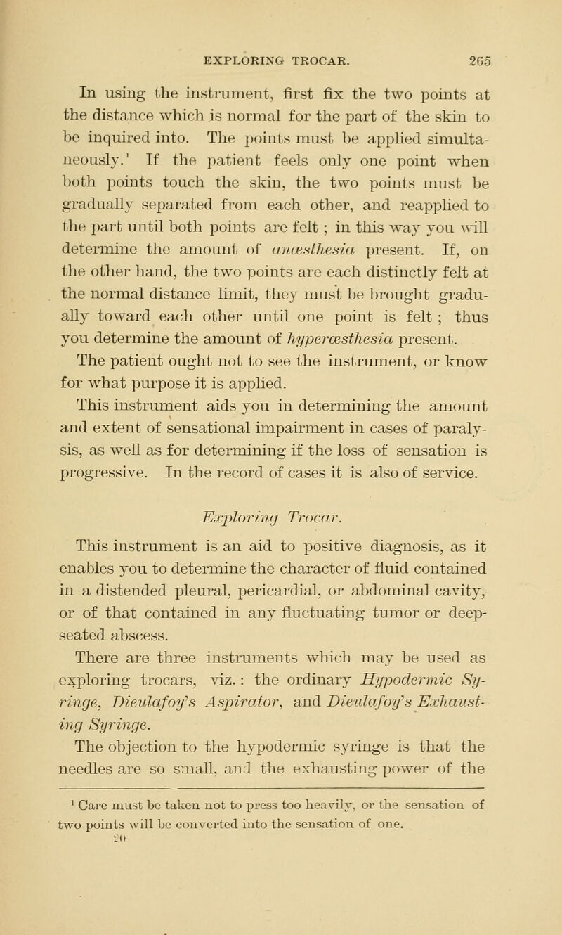 In using the instrument, first fix the two points at the distance which is normal for the part of the skin to be inquired into. The points must be applied simulta- neously.1 If the patient feels only one point when both points touch the skin, the two points must be gradually separated from each other, and reapplied to the part until both points are felt ; in this way you will determine the amount of ancesthesia present. If, on the other hand, the two points are each distinctly felt at the normal distance limit, they must be brought gradu- ally toward each other until one point is felt ; thus you determine the amount of hyperesthesia present. The patient ought not to see the instrument, or know for what purpose it is applied. This instrument aids you in determining the amount and extent of sensational impairment in cases of paraly- sis, as well as for determining if the loss of sensation is progressive. In the record of cases it is also of service. Exploring Trocar. This instrument is an aid to positive diagnosis, as it enables you to determine the character of fluid contained in a distended pleural, pericardial, or abdominal cavity, or of that contained in any fluctuating tumor or deep- seated abscess. There are three instruments which may be used as exploring trocars, viz.: the ordinary Hypodermic Sy- ringe, Dieulafoy''s Aspirator, and Dieulafoy,s Exhaust- ing Syringe. The objection to the hypodermic syringe is that the needles are so small, and the exhausting power of the 1 Care must be taken not to press too heavily, or the sensation of two points will be converted into the sensation of one.