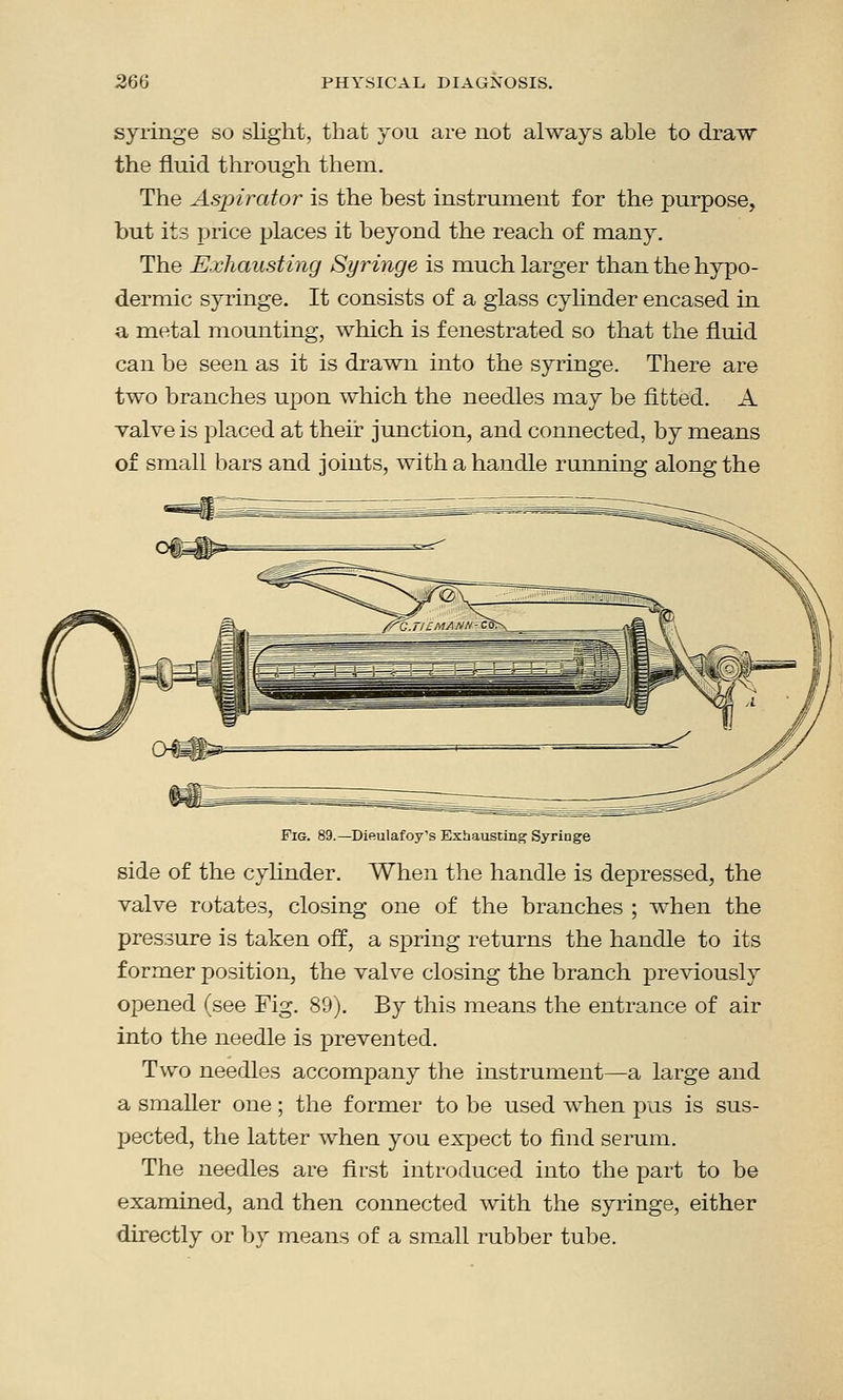 syringe so slight, that you are not always able to draw the fluid through them. The Aspirator is the best instrument for the purpose, but its price places it beyond the reach of many. The Exhausting Syringe is much larger than the hypo- dermic syringe. It consists of a glass cylinder encased in a metal mounting, which is fenestrated so that the fluid can be seen as it is drawn into the syringe. There are two branches upon which the needles may be fitted. A valve is placed at their junction, and connected, by means of small bars and joints, with a handle running along the Fig. 89.—Dieulafoy's Exhausting Syringe side of the cylinder. When the handle is depressed, the valve rotates, closing one of the branches ; when the pressure is taken off, a spring returns the handle to its former position, the valve closing the branch previously opened (see Fig. 89). By this means the entrance of air into the needle is prevented. Two needles accompany the instrument—a large and a smaller one; the former to be used when pus is sus- pected, the latter when you expect to find serum. The needles are first introduced into the part to be examined, and then connected with the syringe, either directly or by means of a small rubber tube.