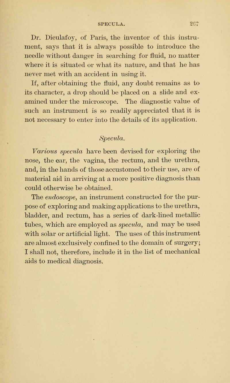 SPECULA. 2G7 Dr. Dieulafoy, of Paris, the inventor of this instru- ment, says that it is always possible to introduce the needle without danger in searching for fluid, no matter where it is situated or what its nature, and that he has never met with an accident in using it. If, after obtaining the fluid, any doubt remains as to its character, a drop should be placed on a slide and ex- amined under the microscope. The diagnostic value of such an instrument is so readily appreciated that it is not necessary to enter into the details of its application. Specula. Various specula have been devised for exploring the nose, the ear, the vagina, the rectum, and the urethra, and, in the hands of those accustomed to their use, are of material aid in arriving at a more positive diagnosis than could otherwise be obtained. The endoscope, an instrument constructed for the pur- pose of exploring and making applications to the urethra, bladder, and rectum, has a series of dark-lined metallic tubes, which are employed as specula, and may be used with solar or artificial light. The uses of this instrument are almost exclusively confined to the domain of surgery; I shall not, therefore, include it in the list of mechanical aids to medical diagnosis.
