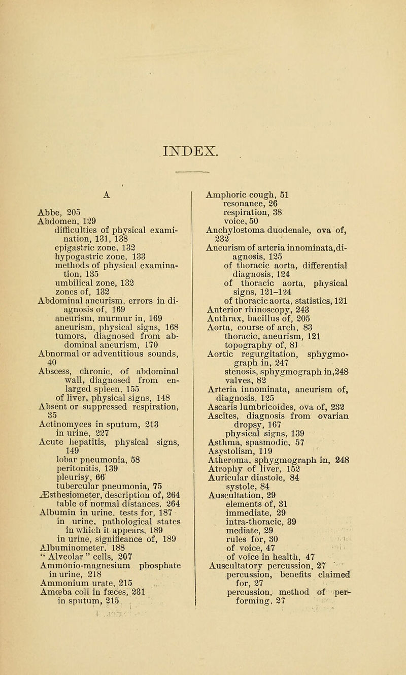 IKDEX. Abbe, 205 Abdomen, 129 difficulties of physical exami- nation, 131, 138 epigastric zone, 132 hypogastric zone, 133 methods of physical examina- tion, 135 umbilical zone, 132 zones of, 132 Abdominal aneurism, errors in di- agnosis of, 169 aneurism, murmur in, 169 aneurism, physical signs, 168 tumors, diagnosed from ab- dominal aneurism, 170 Abnormal or adventitious sounds, 40 Abscess, chronic, of abdominal wall, diagnosed from en- larged spleen, 155 of liver, physical signs, 148 Absent or suppressed respiration, 35 Actinomyces in sputum, 213 in urine, 227 Acute hepatitis, physical signs, 149 lobar pneumonia, 58 peritonitis, 139 pleurisy, 66' tubercular pneumonia, 75 ^Esthesiometer, description of, 264 table of normal distances, 264 Albumin in urine, tests for, 187 in urine, pathological states in which it appears, 189 in urine, significance of, 189 Albuminometer. 188  Alveolar cells, 207 Ammonio-magnesium phosphate in urine, 218 Ammonium urate, 215 Amoeba coli in faeces, 231 in sputum, 215. Amphoric cough, 51 resonance, 26 respiration, 38 voice, 50 Anchylostoma duodenale, ova of, 232 Aneurism of arteria innominata,di- agnosis, 125 of thoracic aorta, differential diagnosis, 124 of thoracic aorta, physical signs, 121-124 of thoracic aorta, statistics, 121 Anterior rhinoscopy, 243 Anthrax, bacillus of, 205 Aorta, course of arch, 83 thoracic, aneurism, 121 topography of, 81 Aortic regurgitation, sphygmo- graph in, 247 stenosis, sphygmograph in,248 valves, 82 Arteria innominata, aneurism of, diagnosis, 125 Ascaris lumbricoides, ova of, 232 Ascites, diagnosis from ovarian dropsy, 167 physical signs, 139 Asthma, spasmodic, 57 Asystolism, 119 Atheroma, sphygmograph in, 248 Atrophy of liver, 152 Auricular diastole, 84 systole, 84 Auscultation, 29 elements of, 31 immediate, 29 intra-thoracic, 39 mediate, 29 rules for, 30 of voice, 47 of voice in health, 47 Auscultatory percussion, 27 percussion, benefits claimed for, 27 percussion, method of per- forming, 27