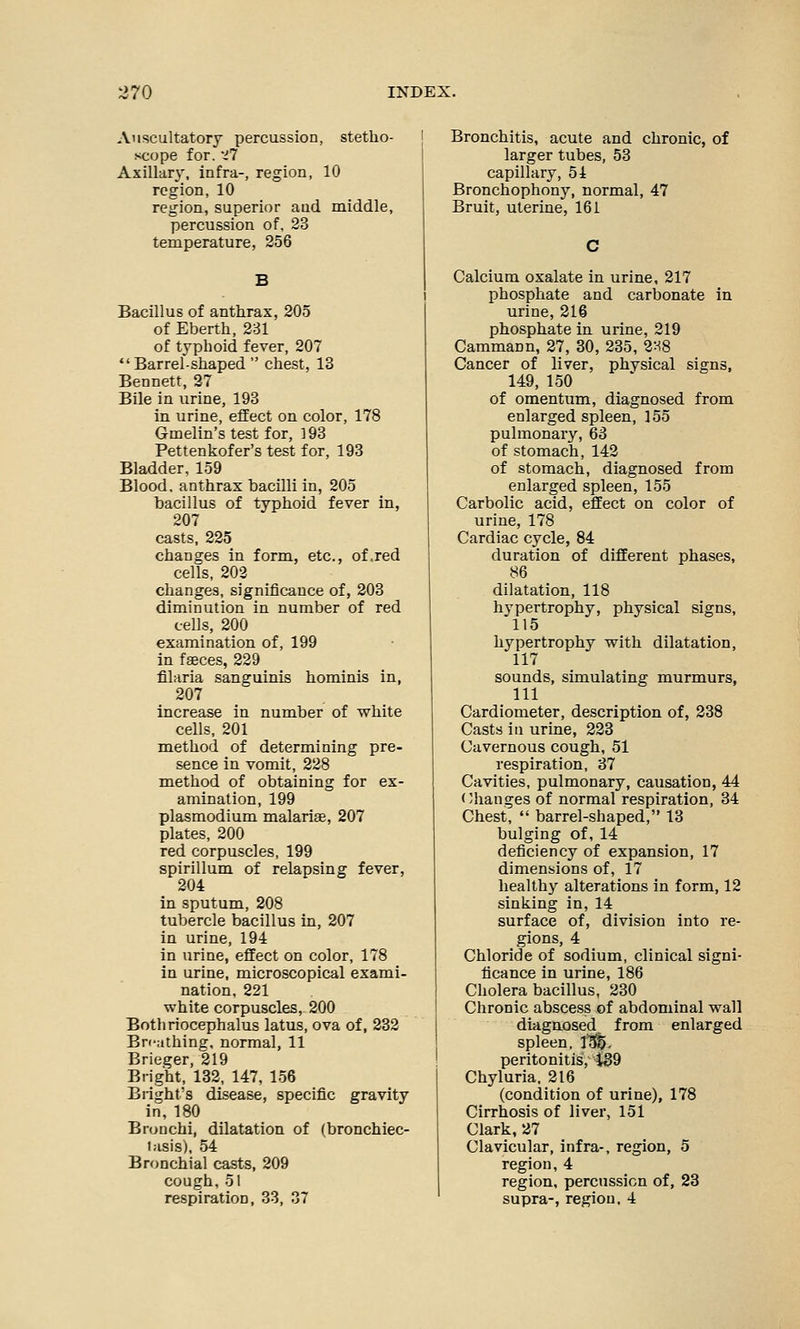 Auscultatory percussion, stetho- scope for. '17 Axillary, infra-, region, 10 region, 10 region, superior and middle, percussion of, 23 temperature, 256 Bacillus of anthrax, 205 of Eberth, 231 of typhoid fever, 207  Barrel-shaped  chest, 13 Bennett, 27 Bile in urine, 193 in urine, effect on color, 178 Gmelin's test for, 193 Pettenkofer's test for, 193 Bladder, 159 Blood, anthrax bacilli in, 205 bacillus of typhoid fever in, 207 casts, 225 changes in form, etc., of .red cells, 202 changes, significance of, 203 diminution in number of red cells, 200 examination of, 199 in faeces, 229 filaria sanguinis hominis in, 207 increase in number of white cells, 201 method of determining pre- sence in vomit, 228 method of obtaining for ex- amination, 199 Plasmodium malariae, 207 plates, 200 red corpuscles, 199 spirillum of relapsing fever, 204 in sputum, 208 tubercle bacillus in, 207 in urine, 194 in urine, effect on color, 178 in urine, microscopical exami- nation, 221 white corpuscles, 200 Botliriocephalus latus, ova of, 232 Breathing, normal, 11 Brieger, 219 Bright, 132, 147, 156 Bright's disease, specific gravity in, 180 Bronchi, dilatation of (bronchiec- tasis), 54 Bronchial casts, 209 cough,51 respiration, 33, 37 Bronchitis, acute and chronic, of larger tubes, 53 capillary, 54 Bronchophony, normal, 47 Bruit, uterine, 161 Calcium oxalate in urine, 217 phosphate and carbonate in urine, 216 phosphate in urine, 219 Cammann, 27, 30, 235, 2H8 Cancer of liver, physical signs, 149, 150 of omentum, diagnosed from enlarged spleen, 155 pulmonary, 63 of stomach, 142 of stomach, diagnosed from enlarged spleen, 155 Carbolic acid, effect on color of urine, 178 Cardiac cycle, 84 duration of different phases, 86 dilatation, 118 hvpertrophy, physical signs, 115 hypertrophy with dilatation, 117 sounds, simulating murmurs, 111 Cardiometer, description of, 238 Casts in urine, 223 Cavernous cough, 51 respiration, 37 Cavities, pulmonary, causation, 44 Changes of normal respiration, 34 Chest,  barrel-shaped, 13 bulging of, 14 deficiency of expansion, 17 dimensions of, 17 healthy alterations in form, 12 sinking in, 14 surface of, division into re- gions, 4 Chloride of sodium, clinical signi- ficance in urine, 186 Cholera bacillus, 230 Chronic abscess of abdominal wall diagnosed from enlarged spleen. 151). peritonitis, 139 Chyluria. 216 (condition of urine), 178 Cirrhosis of liver, 151 Clark, 27 Clavicular, infra-, region, 5 region,4 region, percussion of, 23 supra-, region, 4