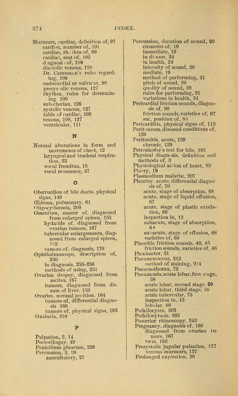 Murmurs, cardiac, definition of, 97 cardiac, number of, 101 cardiac, rh\ thm of, 99 cardiac, seat of, 103 d.agnosi; of, 106 dia-tolic venous, 128 Dr. Cammaun's rules regard- ing, 109 endocardial or valvu'ar, 98 presys1 olic venous, 127 rhythm, rules for determin- ing. 100 sub-clavian, 126 systolic venous, 127 table of cardiac, 102 venous, 108, 127 ventricular, 111 N Normal alterations in form and movements of client, 12 laryngeal and tracheal respira- tion, 33 vocal fremitus, 15 vocal resonance, 47 Obstruction of bile ducts, physical signs, 149 (Edema, pulmonary, 61 oligocythemia, 200 Omentum, cancer of, diagnosed from enlarged spleen, 155 hydatids of, diagnosed from ovarian tumors, 167 tubercular enlargements, diag- nosed from enlarged spleen, 155 tumors of. diagnosis, 170 Ophthalmoscope, description of, 250 in diagnosis, 253-256 methods of using, 251 Ovarian dropsy, diagnosed from ascites, 167 tumors, diagnosed from dis- ease of liver. 153 Ovaries, normal po-ition. 164 tumors of, differential diagno- sis 166 tumors of, physical signs, 165 Oxaluria, 218 Palpation, 3, 14 Pectoriloquy, 49 Penicilium glaucum, 226 Percussion, 3, 19 auscultatory, 27 Percussion, duration of sound, 20 elements of, 19 immediate, 19 in di-ease, 24 in health, 22 intensity of sound, 20 mediate, 19 method of performing, 21 pitch of sound, 20 quality of sound, 20 rules for performing, 21 variations in health, 24 Pericardial friction sounds, diagno- sis of, 98 friction sounds.varieties of, 97 sac, position of, 83 Pericarditis, physical signs of, 113 Peritoneum,diseased conditions of, 139 Peritonitis, acute, 139 chronic, 139 Pettenkofer's test for bile, 193 Physical diagnosis, definition and methods of, 3 Physiological aciion of heart, 83 Pioiry, 19 Plasmodium malarias, 207 Pleurisy, acute, differential diagno- sis of, 70 acute, stage of absorption, 68 acute, stage of liquid effusion, 67 acute, stage of plastic exuda- tion, 66 inspection in, 12 subacute, stage of absorption, 64 subacute, stage of effusion, 68 varieties of, 66 Pleuritic friction sounds, 40, 45 friction sounds, varieties of, 46 Pleximeter, 21 Pneumococcus, 213 method of staining, 214 Pneumothorax, 72 Pneumonia,acute lobar,first stage, 58 acute lobar, second stage. 59 acute lobar, third stage, 59 acute tubercular, 75 inspection in, 13 lobular, 60 Poikilocytes, 203 Poikilocytosis. 203 Posterior rhinoscopy, 243 Pregnancy, diagnosis of, 160 diagnosed from ovarian tu- mors, 167 twin, 163 Presystolic jugular pulsation, 127 venous murmurs, 127 Prolonged expiration, 36