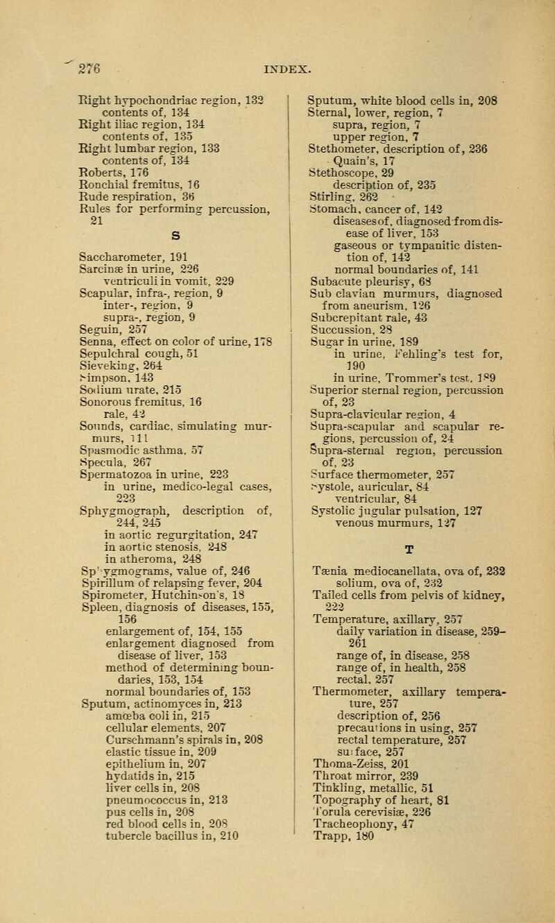 Right hypochondriac region, 132 contents of, 134 Right iliac region, 134 contents of, 135 Right lumbar region, 133 contents of, 134 Roberts, 176 Ronchial fremitus, 16 Rude respiration, 36 Rules for performing percussion, 21 Saccharometer, 191 Sarcinee in urine, 226 ventriculi in vomit, 229 Scapular, infra-, region, 9 inter-, region, 9 supra-, region, 9 Seguin, 257 Senna, effect on color of urine, 178 Sepulchral cough, 51 Sieveking. 264 tfmpson, 143 Sodium urate, 215 Sonorous fremitus, 16 rale, 42 Sounds, cardiac, simulating mur- murs, ill Spasmodic asthma, 57 Specula, 267 Spermatozoa in urine, 223 in urine, medico-leeal cases, 223 Sphvgmoeraph, description of, 244, 245 in aortic regurgitation, 247 in aortic stenosis, 248 in atheroma, 248 Sp' ygrmograms, value of, 246 Spirillum of relapsing fever, 204 Spirometer, Hutchison's, IS Spleen, diagnosis of diseases, 155, 156 enlargement of, 154, 155 enlargement diagnosed from disease of liver, 153 method of determining boun- daries, 153, 154 normal boundaries of, 153 Sputum, actinomyces in, 213 amoeba coli in, 215 cellular elements, 207 Curschmann's spirals in, 208 elastic tissue in, 209 epithelium in, 207 hydatids in, 215 liver cells in, 208 pneumococcus in, 213 pus cells in, 208 red blood cells in, 208 tubercle bacillus in, 210 Sputum, white blood cells in, 208 Sternal, lower, region, 7 supra, region, 7 upper region, 7 Stethometer, description of, 236 Quain's, 17 Stethoscope, 29 description of, 235 Stirling, 262 Stomach, cancer of. 142 diseases of, diagnosed from dis- ease of liver, 153 gaseous or tympanitic disten- tion of, 142 normal boundaries of, 141 Subacute pleurisy, 63 Sub clavian murmurs, diagnosed from aneurism, 126 Subcrepitant rale, 43 Succussion, 28 Sugar in urine, 189 in urine, Fehling's test for, 190 in urine, Trommers test. 1^9 Superior sternal region, percussion of, 23 Supra-clavicular region, 4 Supra-scapular and scapular re- gions, percussion of, 24 Supra-sternal region, percussion of, 23 Surface thermometer, 257 >ystole, auricular, 84 ventricular, 84 Systolic jugular pulsation, 127 venous murmurs, 127 Teenia mediocanellata, ova of, 232 solium, ova of, 232 Tailed cells from pelvis of kidney, 222 Temperature, axillary, 257 daily variation in disease, 259- 261 range of, in disease, 258 range of, in health, 258 rectal. 257 Thermometer, axillary tempera- ture, 257 description of, 256 precautions in using, 257 rectal temperature, 257 suiface, 257 Thoma-Zeiss, 201 Throat mirror, 239 Tinkling, metallic, 51 Topography of heart, 81 I'orula cerevisiae, 226 Tracheophony, 47 Trapp, 180