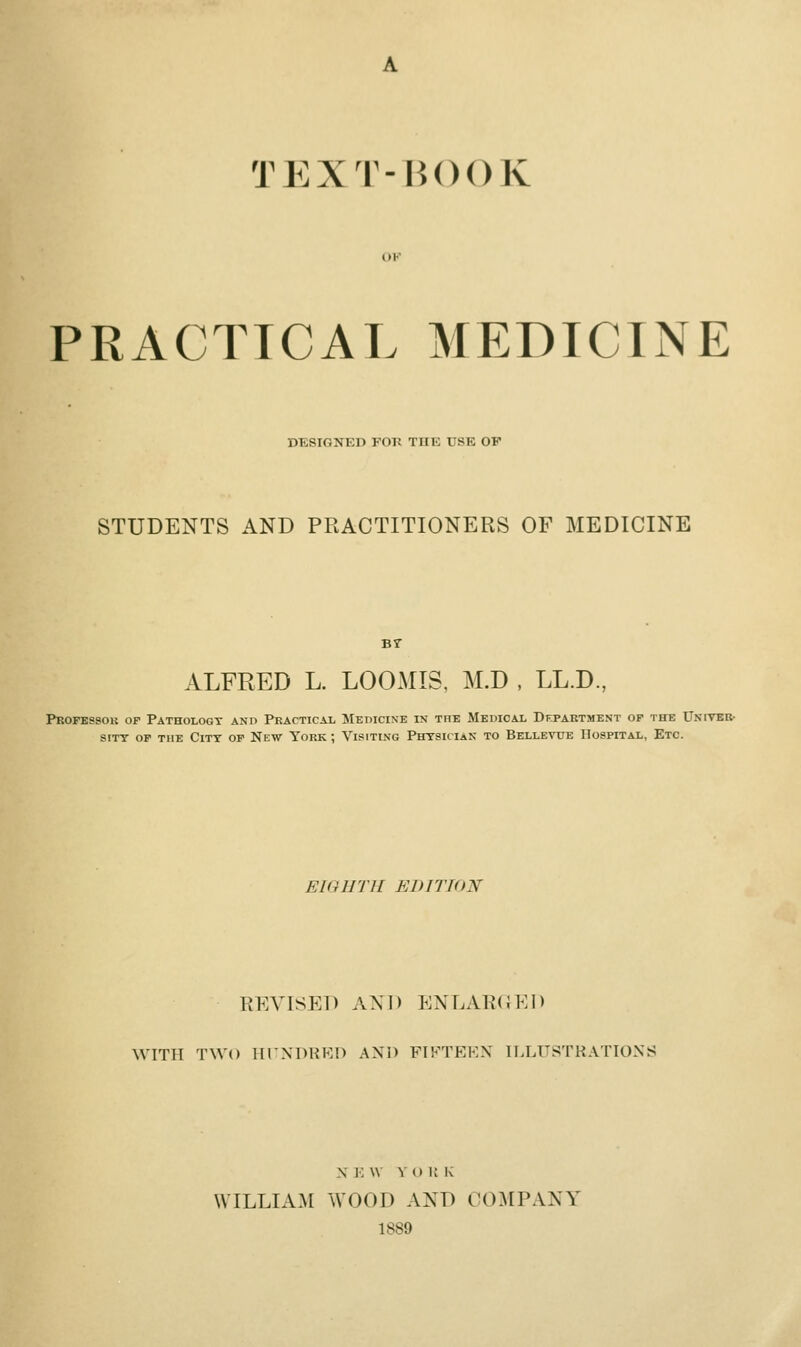 A TEXT-HOOK PRACTICAL MEDICINE DESIGNED FOR THE USE OF STUDENTS AND PRACTITIONERS OF MEDICINE Br ALFRED L. LOOMIS, M.D , LL.D., Professor op Pathology and Practical MEnicisE in the Medical Department of the Univbr- siTT OP the City op New York ; Visiting Phtsician to Bellevue Hospital, Etc. EIGHTH EDITION REVISED AND ENLARXJED WITH TWO HrXDHKO AND FIFTEEN ILLUSTRATIONS X E \V Y O U K WILLIAM WOOD AND COMPANY 1889