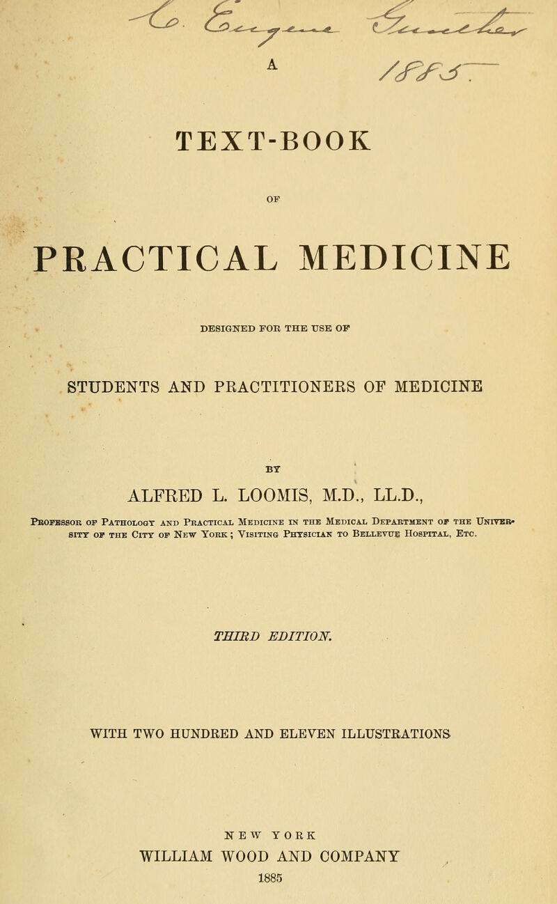 TEXT-BOOK PRACTICAL MEDICINE DESIGNED rOK THE TJSE OF STUDENTS AND PRACTITIONERS OF MEDICINE ALFRED L. LOOMIS, M.D., LL.D., Pbopbssob of Pathology and Practicax Medicine in the Medical Depaetilent of the UNrrEB» siTT OF THE City of New Yobk ; Visiting Phtsician to Bellbvtts Hospital, Etc. THIRD EDITION. WITH TWO HUNDRED AND ELEVEN ILLUSTRATIONS NEW YOEK WILLIAM WOOD AND COMPANY 1885