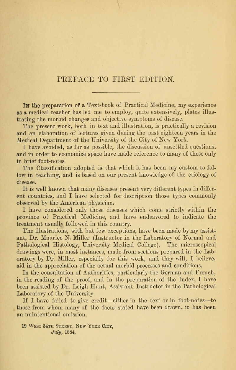 In the preparation of a Text-book of Practical Medicine, my experience as a medical teacher has led me to employ, quite extensively, plates illus- trating the morbid changes and objective symptoms of disease. The present work, both in text and illustration, is practically a revision and an elaboration of lectures given during the past eighteen years in the Medical Department of the University of the City of New York. I have avoided, as far as possible, the discussion of unsettled questions, and in order to economize space have made reference to many of these only in brief foot-notes. The Classification adopted is that which it has been my custom to fol- low in teaching, and is based on our present knowledge of the etiology of disease. It is well known that many diseases present very different types in differ- ent countries, and I have selected for description those types commonly observed by the American physician; I have considered only those diseases which come strictly within the province of Practical Medicine, and have endeavored to indicate the treatment usually followed in this country. The illustrations, with but few exceptions, have been made by my assist- ant, Dr. Maurice N. Miller (Instructor in the Laboratory of Normal and Pathological Histology, University Medical College). The microscopical drawings were, in most instances, made from sections prepared in the Lab- oratory by Dr. Miller, especially for this work, and they will, I believe, aid in the appreciation of the actual morbid processes and conditions. In the consultation of Authorities, particularly the German and French, in the reading of the proof, and in the preparation of the Index, I have been assisted by Dr. Leigh Hunt, Assistant Instructor in the Pathological Laboratory of the University. If I have failed to give credit—either in the text or in foot-notes—to those from whom many of the facts stated have been drawn, it has been an unintentional omission. 19 West 34th Street, New York City,