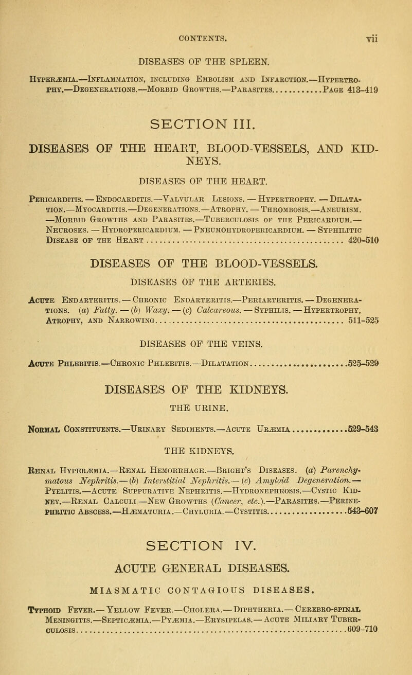 DISEASES OF THE SPLEEN. HYPERiEMiA.—Inflammation, including Embolism and Infarction.—Htpeeteo- PHY.—Degenerations.—Morbid Growths.—Parasites Page 413-419 SECTION III. DISEASES OF THE HEAET, BLOOD-VESSELS, AND KID- NEYS. DISEASES OP THE HEART. Pericarditis. — Endocarditis.—Valvular Lesions. — Hypertrophy. — Dilata- tion.—Myocarditis.—Degenerations.—Atrophy. — Thrombosis.—Aneurism. —Morbid Growths and Parasites.—Tuberculosis op the Pericardium.— Neuroses. —Hydropericardium. —Pneumohydropekicardium. — Syphilitic Disease of the Heart 420-510 DISEASES OF THE BLOOD-VESSELS. DISEASES OF THE ARTERIES. Acute Endarteritis . — Chronic Endarteritis.—Periarteritis. — Degenera- tions, (a) Fatty. — (b) Waxy. — (c) Calcareous. — Syphilis. — Hypertrophy, Atrophy, and Narrowing 511-535 DISEASES OF THE VEINS. Acute Phlebitis.—Chronic Phlebitis. —Dilatation 535-539 DISEASES OF THE KIDNEYS. THE URINE. NoemaIj Constituents.—Urinary Sediments.—Acute Uremia 539-543 THE KIDNEYS. BbnaXi HYPERiEMiA.—Renal HEMORRHAGE.—Bright's DISEASES, (a) Parenchy- matous Nephritis.—(b) Interstitial Nex>hritis.— (c) Amyloid Degeneration.— Pyelitis.—Acute Suppurative Nephritis.—Hydronephrosis.—Cystic Kid- ney.—Renal Calculi—New Growths {Cancer, etc.).—Parasites.—Perine- PHRiTic Abscess.—Hematuria.—Chyluria.—Cystitis .543-607 SECTION IV. ACUTE GENEEAL DISEASES. MIASMATIC CONTAGIOUS DISEASES. Ttphoid Fever.— Yellow Fever.—Cholera.—Diphtheria.— Cerebro-spinai. Meningitis.—Septic^mla..—Pyaemia.—Erysipelas.—Acute Miliary Tuber- culosis 609--710