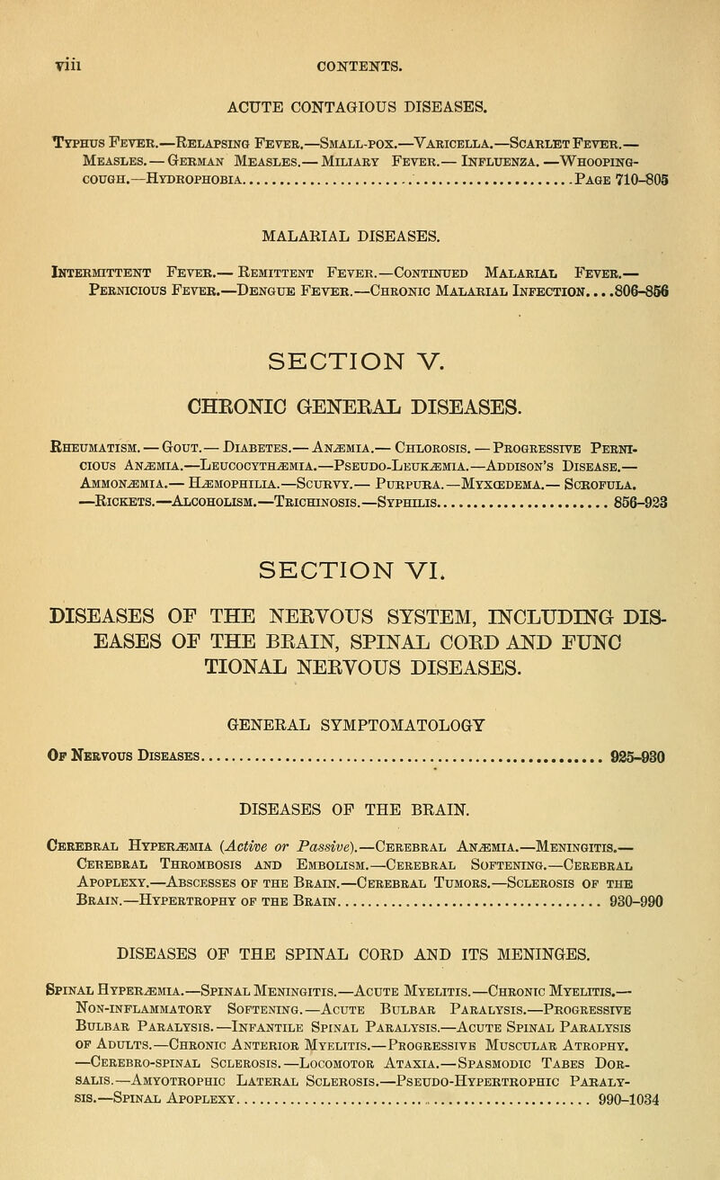 ACUTE CONTAGIOUS DISEASES. Typhus Fever.—Relapsing Fever.—Small-pox.—^Varicella.—Scarlet Fever.— Measles.—German Measles. — Miliary Fever. — Influenza. —Whooping- cough.—Hydrophobia Page 710-805 MALARIAL DISEASES. Intermittent Fever.— Remittent Fever.—Continued Malarial Fever.— Pernicious Fever.—Dengue Fever.—Chronic Malarial Infection. .. .806-856 SECTION V. CHEONIO GENERAL DISEASES. Rheumatism. — Gout. — Diabetes.— Anemia .— Chlorosis. — Progressive Perni- cious Anemia.—Leucocyth^mia.—Pseudo-Leukemia. —Addison's Disease.— Ammonemia.— Hemophilia.—Scurvy.— Purpura.—Myxcedema.— Scrofula. —Rickets.—^Alcoholism.—Trichinosis.—Syphilis 856-923 SECTION VL DISEASES OF THE NERVOUS SYSTEM, INCLUDING DIS- EASES OF THE BRAIN, SPINAL CORD AND FUNG TIONAL NERVOUS DISEASES. GENERAL SYMPTOMATOLOGY Op Nervous Diseases 925-830 DISEASES OP THE BRAIN. Cerebral Hyperemia {Active or Passive).—Cerebral Anemia.—Meningitis.— Cerebral Thrombosis and Embolism.—Cerebral Softening.—Cerebral Apoplexy.—Abscesses of the Brain.—Cerebral Tumors.—Sclerosis of the Brain.—Hypertrophy of the Brain 930-990 DISEASES OP THE SPINAL CORD AND ITS MENINGES. Spinal Hyperemia.—Spinal Meningitis.—Acute Myelitis.—Chronic Myelitis.— Non-inflammatory Softening.—Acute Bulbar Paralysis.—Progressive Bulbar Paralysis.—Infantile Spinal Paralysis.—Acute Spinal Paralysis OF Adults.—Chronic Anterior Myelitis.—Progressive Muscular Atrophy. —Cerebro-spinal Sclerosis.—Locomotor Ataxia.—Spasmodic Tabes Dor- SALis.—Amyotrophic Lateral Sclerosis.—Pseudo-Hypertrophic Paraly- sis.—Spinal Apoplexy 990-1034