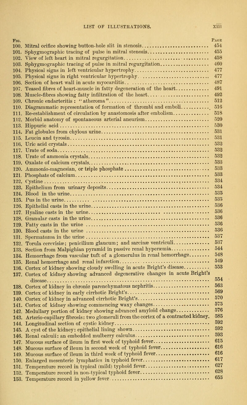 Fig. Page 100. Mitral orifice showing button-hole slit in stenosis 454 101. Sphygmographic tracing of pulse in mitral stenosis 455 102. View of left heart in mitral regurgitation 458 103. Sphygmographic tracing of pulse in mitral regurgitation 460 104. Physical signs in left ventricular hypertrophy 477 105. Physical signs in right ventricular hypertrophy. 477 106. Section of heart wall in acute myocarditis 487 107. Teased fibres of heart-muscle in fatty degeneration of the heart 491 108. Muscle-fibres showing fatty infiltration of the heart.... 492 109. Chronic endarteritis : atheroma 513 110. Diagrammatic representation of formation of thrombi and emboli _ 516 111. Re-establishment of circulation by anastomosis after embolism 518 112. Morbid anatomy of spontaneous arterial aneurism 520 113. Hippuric acid 530 114. Fat globules from chylous urine 531 115. Leucin and tyrosin 531 116. Uric acid crystals 532 117. Urate of soda 532 118. Urate of ammonia crystals 532 119. Oxalate of calcium crystals 533 120. Ammonio-magnesian, or triple phosphate 533 121. Phosphate of calcium 533 122. Cystine 534 123. Epithelium from urinary deposits 534 124. Blood in the urine 535 125. Pus in the urine 535 126. Epithelial casts in the urine 536 127. Hyaline casts in the urine 536 128. Granular casts in the urine 536 129. Fatty casts in the urine 536 130. Blood casts in the urine 536 131. Spermatozoa in the urine 537 132. Torula cerevisise; penicilium glaucum; and sarcinae ventriculi 537 133. Section from Malpighian pyramid in passive renal hypersemia 544 134. Hemorrhage from vascular tuft of a glomerulus in renal hemorrhage 548 135. Renal hemorrhage and renal infarction 549 136. Cortex of kidney showing cloudy swelling in acute Bright's disease 553 137. Cortex of kidney showing advanced degenerative changes in acute Bright's disease 554 138. Cortex of kidney in chronic parenchymatous nephritis 563 139. Cortex of kidney in early cirrhotic Bright's 569 140. Cortex of kidney in advanced cirrhotic Bright's 570 141. Cortex of kidney showing commencing waxy changes 575 142. Medullary portion of kidney showing advanced amyloid change 576 143. Arterio-capillary fibrosis: two glomeruli from the cortex of a contracted kidney. 585 144. Longitudinal section of cystic kidney 592 145. A cyst of the kidney: epithelial lining shown 592 146. Renal calculi: an embedded mulberry calculus 593 147. Mucous surface of ileum in first week of typhoid fever 615 148. Mucous surface of ileum in second week of typhoid fever 616 149. Mucous surface of ileum in third week of typhoid fever 616 150. Enlarged mesenteric lymphatics in typhoid fever 617 151. Temperature record in typical (mild) typhoid fever 627 152. Temperature record in non-typical typhoid fever 628 153. Temperature record in yellow fever 655