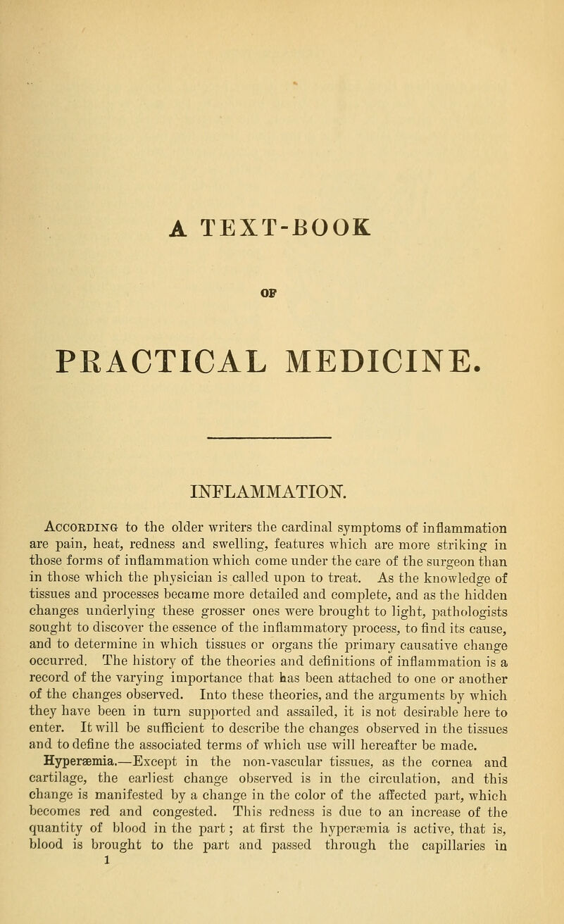 A TEXT-BOOK 07 PRACTICAL MEDICINE. INFLAMMATION. According to the older writers the cardinal symptoms of inflammation are pain, heat, redness and swelling, features which are more striking in those forms of inflammation which come under the care of the surgeon than in those which the physician is called upon to treat. As the knowledge of tissues and processes became more detailed and complete, and as the hidden changes underlying these grosser ones were brought to light, pathologists sought to discover the essence of the inflammatory process, to find its cause, and to determine in which tissues or organs th'e primary causative change occurred. The history of the theories and definitions of inflammation is a record of the varying importance that has been attached to one or another of the changes observed. Into these theories, and the arguments by which they have been in turn supported and assailed, it is not desirable here to enter. It will be sufficient to describe the changes observed in the tissues and to define the associated terms of which use will hereafter be made. Hyperaemia.—Except in the non-vascular tissues, as the cornea and cartilage, the earliest change observed is in the circulation, and this change is manifested by a change in the color of the affected part, which becomes red and congested. This redness is due to an increase of the quantity of blood in the part; at first the hyperaemia is active, that is, blood is brought to the part and passed through the capillaries in