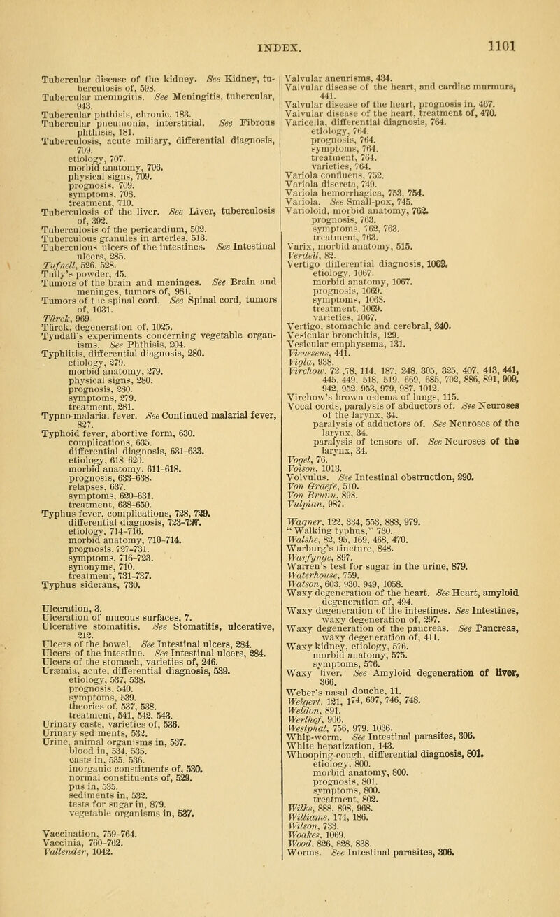 Tubercular disease of the kidney. See Kidney, tu- Ijerculosis of, 598. Tubei'cniiir meningitis. See Meningitis, tubercular, 943. Tubercular phthisis, chronic, 183. Tubercular piieuinonia, interstitial. See Fibrous phthisis, ]81. Tuberculosis, acute miliary, difEerential diagnosis, 709. etiology, 707. morbid anatomy, 706. physical signs, 709. prognosis, 709. symptoms, 708. treatment, 710. Tuberculosis of the liver. See Liver, tuberculosis of, 392. Tuberculosis of the pericardium, 502. Tuberculous granules in arteries^ 513. Tuberculous ulcers of the intestines, ^'ee Intestinal ulcers, 285. Tufnell, 526, 528. Tully's powder, 45. Tumors of the brain and meninges. See Brain and meninges, tumors of, 981. Tumors of tiie spinal cord. See Spinal cord, tumors of, 1031. Tilrck, 9(i9 Tiirck, degeneration of, 1025. Tyndall's experiments concerning vegetable organ- isms. See Phthisis, 204. Typhlitis, difEerential diagnosis, 280. etiology, 279. morbid anatomy, 279. physical signs, 280. prognosis, 280. symptoms, 279. treatment, 281. Typnoniiilarial fever. See Continued malarial fever, 827. Typhoid fever, abortive form, 630. complications, 635. differential diagnosis, 631-633. etiology, 618-620. morbid anatomy, 611-618. prognosis, 633-638. relapses, 637. symptoms, 620-631. treatment, 638-650. Typhus fever, complications, 728, 739. differential diagnosis, 723-73?. etiology, 714-716. morbid anatomy, 710-714. prognosis, 727-731. symptoms, 716-723. synonym?, 710. trealment, 731-737. Typhus siderans, 730. Ulceration, 3. Ulceration of mucous surfaces, 7. Ulcerative stomatitis. See Stomatitis, ulcerative, 212. Ulcers of the bowel. See Intestinal ulcers, 284. Ulcers of the intestine. See Intestinal ulcers, 284. Ulcers of the stomach, varieties of, 246. Urtemia, acute, differential diagnosis, 539. etiology, 537, 538. prognosis, 540. symptoms, 539. theories of, 537, 538. treatment, 541, 542. 543. Urinary casts, varieties of, 536. Urinary sediments, 532. Urine, animal organisms in, 537. blood in, 534, 535. casts in, 535, 536. inorganic constituents of, 530. normal constituents of, 529. pus in, 535. sediments in, .532. tests for sugar in, 879. vegetable organisms in, 537. Vaccination, 759-764. Vaccinia, 760-762. Vullender, 1042. Valvular aneurisms, 434. Valvular disease of the heart, and cardiac murmurs, 441. Valvular disease of the heart, prognosis in, 467. Valvular disease of the heart, treatment of, 470. Varicella, differential diagnosis, 764. etiology, 764. progn(;sig, 764. symptoms, 764. treatment, 764. varieties, 764. Variola confluens, 752. Variola discreta, 749. Variola hemorrhagica, 7.53, 754. Variola. See Small-pox, 745. Varioloid, morbid anatomy, 763. prognosis, 763. symptoms, 762, 763. treatment, 763. V'arix, morbid anatomy, 515. Verdeil, 82. Vertigo differential diagnosis, 1069. etiology, 1067. morbid anatomy, 1067. prognosis, 1069. symptoms, 106S. treatment, 1069. varieties, 1067. Vertigo, stomachic and cerebral, 340. Vesicular bronchitis, 129. Vesicular emphysema, 131. Vievssens, 441. Vigla, 938. Yirchow, 72 ,78, 114, 187, 248, 305, 325, 407, 413, 441, 445, 449, 518, 519, 669, 685, 702, 886, 891, 909, 942, 952, 953, 979, 987. 1012. Virchow's brown oedeniii of lungs, 115. Vocal cords, paralysis of abductors of. See Neuroses of the larynx, 34. paralysis of adductors of. See Neuroses of the larynx, 34. paralysis of tensors of. See Neuroses of the larynx, 34. Vogel, 76. Voison, 1013. Volvulus. See Intestinal obstruction, 290. Von &raefe, 510. Von Briimi, 898. Vulpian, 987. Waffmr, 132, 334, 553, 888, 979. Walking tvphus, 730. Walshe, 82, 95, 169, 468, 470. Warburg's tincture, 848. Warfynge, 897. Warren's test for sugar in the urine, 879. Waterhovse, 759. Watson, 603, 930, 949, 1058. Waxy degeneration of the heart. See Heart, amyloid degeneration of, 494. Waxy degeneration of the intestines. See Intestines, waxy degeneration of, 297. Waxy degeneration of the pancreas. See Pancreas, waxj^ degeneration of, 411. Waxy kidney, etiology, 576. morbid anatomy, 575. symptoms, 576. Waxy liver. See Amyloid degeneration of liver, 366. Weber's nasal douche, 11. WeigeH. 121, 1^4, 697, 746, 748. Weldon, 891. Werlhof, 906. Westp/ial, 756, 979, 1036. Whip-worm. See Intestinal parasites, 306. White hepatization, 143. Whooping-cough, differential diagnosis, 801. etiolosry. 800. moi'bid anatomy, 800. prognosis, 801. symptoms, 800. treatment. 802. Wilkx, 888, 898, 968. Williams, 174, 186. Wilson, 733. WoaA-es, 1069. Wood, 826, 828, 838. Worms. See Intestinal parasites, 306.
