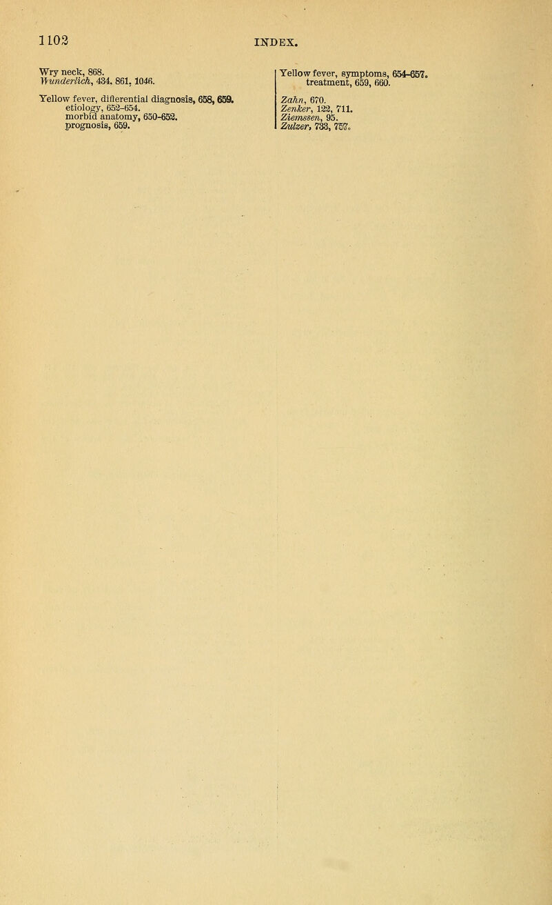 Wry neck, 868. Wunderlich, 434. 861,1046. Yellow fever, diflerential diagnosis, 658,659. etiology, 653-654. morbid anatomy, 650-652. prognosis, 659. Yellow fever, symptoms, 654-657. treatment, 659, 660. Zahn, 670. Zenker, 132, 711. Ziemssen, 95. Zvizer, 733, 757o