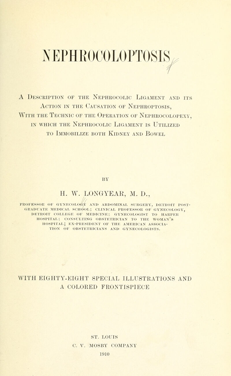 A Descriptiox of the Nepheocolic Ligament and its Action in the Causation of Nephroptosis, With the Technic of the OpePiAtion of Nephrocolopexy, in which the Nephrocolic Ligament is Utilized TO Immobilize both Kidney and Bowel BY H. W. LONGYEAR, M. D., professor of gvnkcologi' and abdominal surgery, detrf)it post- graduate mkdicau school; clinical professor of gynecology, detroit college of medicine; gynecologist to harper hospital; consulting obstetrician to the woman's hospital; ex-president of the American associa- tion OF obstetricians and gynecologists. WITH EIGHTY-EIGHT SPECIAL ILLUSTRATIONS AND A COLORED FRONTISPIECE ST. LOUIS C. V. MOSBY COMPANY 1910