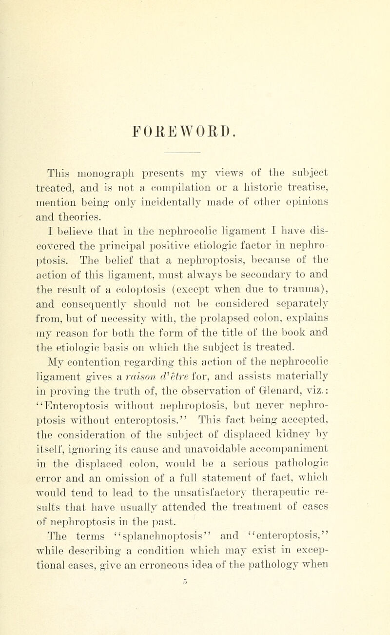 FOREWORD. This monograpli presents my views of the subject treated, and is not a compilation or a historic treatise, mention being only incidentally made of other opinions and theories. I believe that in the nephrocolic ligament I have dis- covered the principal positive etiologic factor in nephro- ptosis. The belief that a nephroptosis, because of the action of this ligament, must always be secondary to and the result of a coloptosis (except when due to trauma), and conseciuenth-' should not be considered separately from, but of necessity with, the prolapsed colon, explains my reason for both the form of the title of the book and the etiologic basis on which the subject is treated. My contention regarding this action of the nephrocolic ligament gives araison (Petre for, and assists materially in proving the truth of, the observation of Glenard, viz.: Enteroptosis without nephroptosis, but never nephro- ptosis without enteroptosis. This fact being accepted, the consideration of the subject of displaced kidney by itself, ignoring its cause and unavoidable accompaniment in the displaced colon, would be a serious pathologic error and an omission of a full statement of fact, which would tend to lead to the unsatisfactory therapeutic re- sults that have usually attended the treatment of cases of nephroptosis in the past. The terms splanchnoptosis and ''enteroptosis, while describing a condition which may exist in excep- tional cases, give an erroneous idea of the pathology when