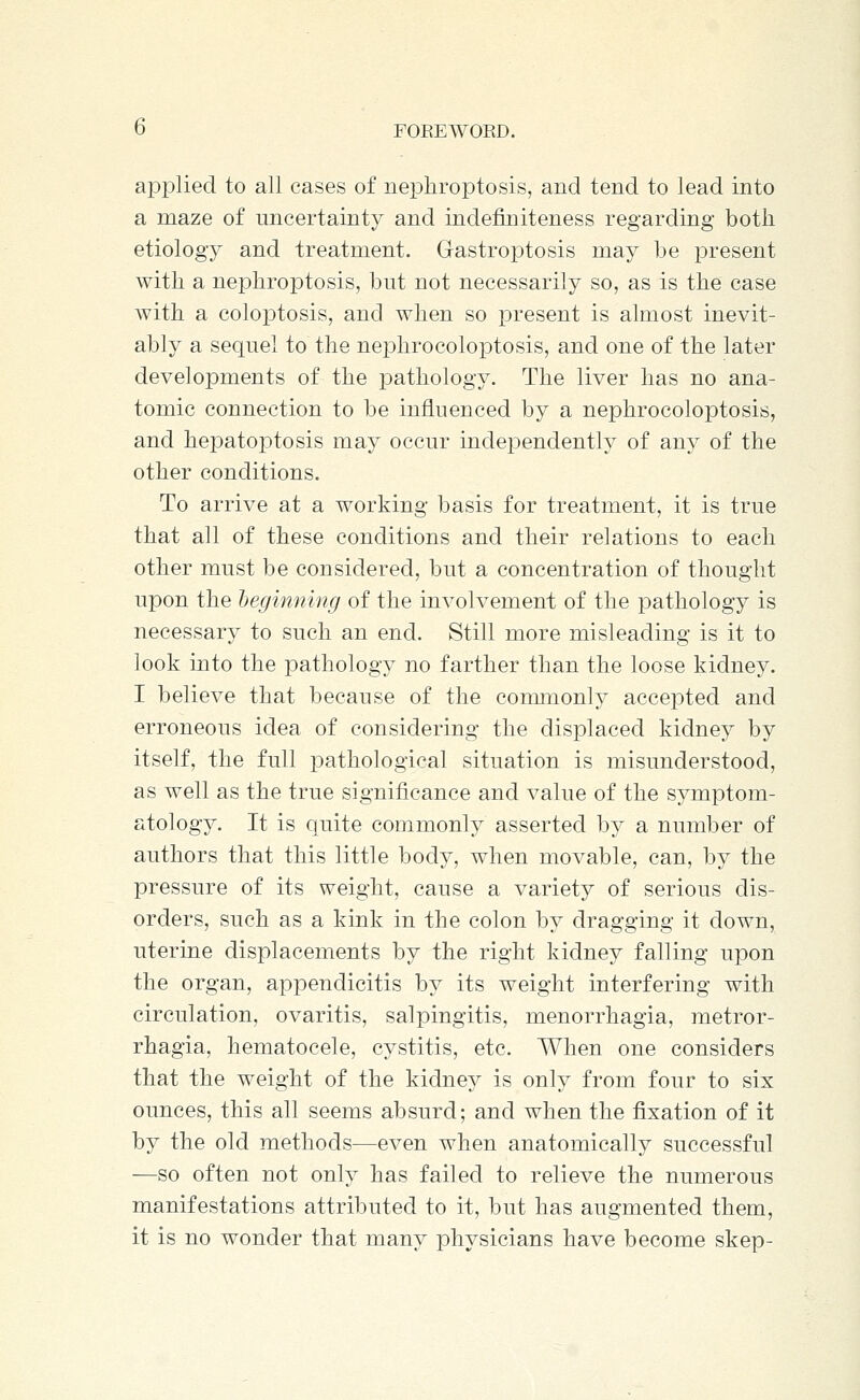 applied to all cases of nephroptosis, and tend to lead into a maze of uncertainty and iridefiniteness regarding both etiology and treatment. Gastroptosis may be present with a nephroptosis, but not necessarily so, as is the case with a coloptosis, and when so present is almost inevit- ably a sequel to the nephrocoloptosis, and one of the later developments of the pathology. The liver has no ana- tomic connection to be influenced by a nephrocoloptosis, and hepatoptosis may occur independently of any of the other conditions. To arrive at a working basis for treatment, it is true that all of these conditions and their relations to each other must be considered, but a concentration of thought upon the heginning of the involvement of the pathology is necessary to such an end. Still more misleading is it to look into the pathology no farther than the loose kidney. I believe that because of the commonly accepted and erroneous idea of considering the displaced kidney by itself, the full pathological situation is misunderstood, as well as the true significance and value of the symptom- atology. It is quite commonly asserted by a number of authors that this little body, when movable, can, by the pressure of its weight, cause a variety of serious dis- orders, such as a kink in the colon by dragging it down, uterine displacements by the right kidney falling upon the organ, appendicitis by its weight interfering with circulation, ovaritis, salpingitis, menorrhagia, metror- rhagia, hematocele, cystitis, etc. When one considers that the weight of the kidney is only from four to six ounces, this all seems absurd; and when the fixation of it by the old methods—even when anatomically successful —so often not only has failed to relieve the numerous manifestations attributed to it, but has augmented them, it is no wonder that many physicians have become skep-