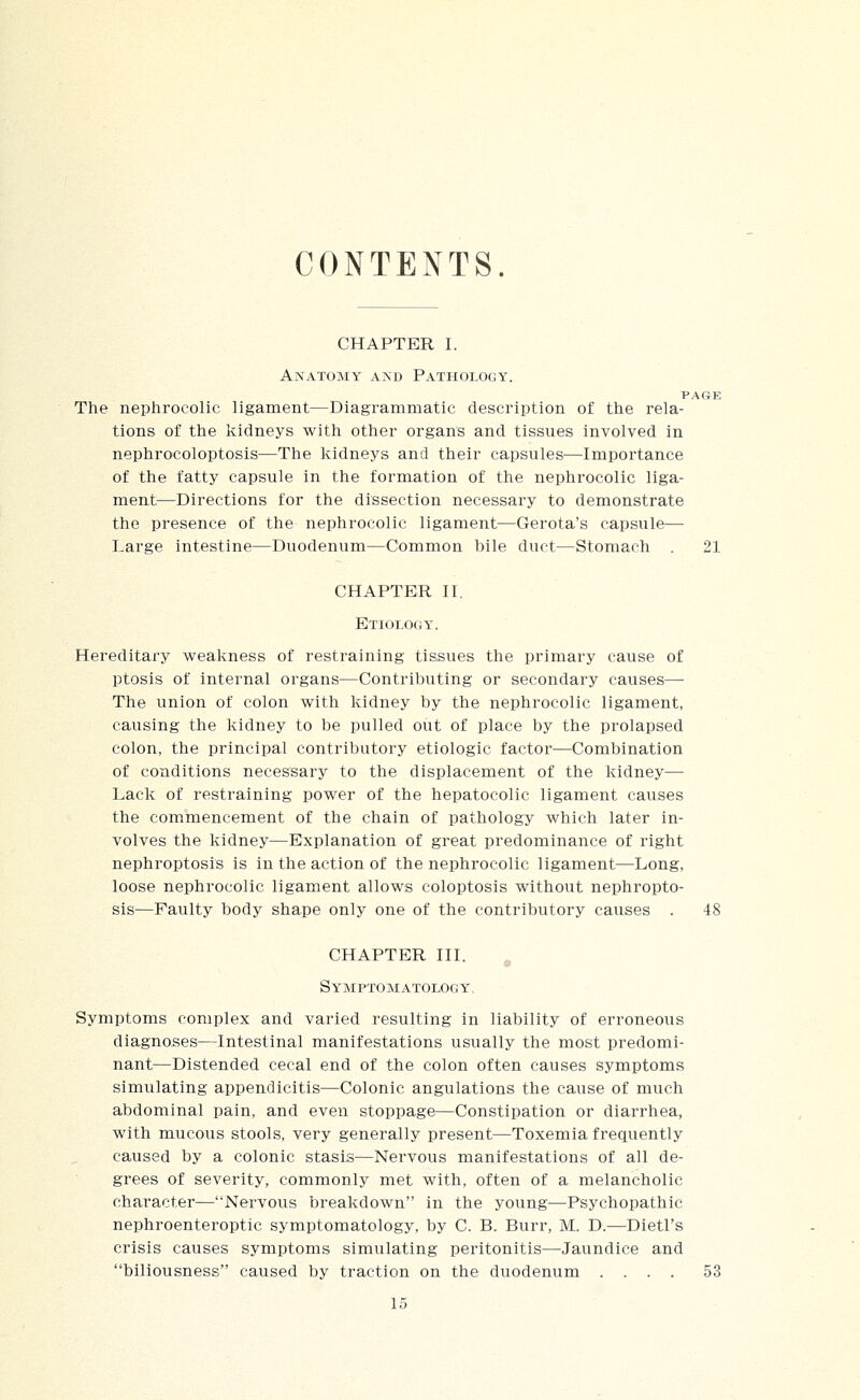 CONTENTS. CHAPTER I. Anatomy akd Pathology. PAGE The nephrocolic ligament—Diagrammatic description of the rela- tions of the kidneys with other organs and tissues involved in nephrocoloptosis—The kidneys and their capsules—Importance of the fatty capsule in the formation of the nephrocolic liga- ment—Directions for the dissection necessary to demonstrate the presence of the nephrocolic ligament—Gerota's capsule— Large intestine—Duodenum—Common hile duet—Stomach . 21 CHAPTER II. Etiology. Hereditary weakness of restraining tissues the primary cause of ptosis of internal organs—Contributing or secondary causes— The union of colon with kidney by the nephrocolic ligament, causing the kidney to be pulled oiit of place by the prolapsed colon, the principal contributory etiologic factor—Combination of conditions necessary to the displacement of the kidney— Lack of restraining power of the hepatocolic ligament causes the commencement of the chain of pathology which later in- volves the kidney—Explanation of great predominance of right nephroptosis is in the action of the nephrocolic ligament—Long, loose nephrocolic ligament allows coloptosis without nephropto- sis—Faulty body shape only one of the contributory causes . 48 CHAPTER III. ,^ Symptomatology, Symptoms complex and varied resulting in liability of erroneous diagnoses—Intestinal manifestations usually the most predomi- nant—Distended cecal end of the colon often causes symptoms simulating appendicitis—Colonic angulations the cause of much abdominal pain, and even stoppage—Constipation or diarrhea, with mucous stools, very generally present—Toxemia frequently caused by a colonic stasis—Nervous manifestations of all de- grees of severity, commonly met with, often of a melancholic character—Nervous breakdown in the young—Psychopathic nephroenteroptic symptomatology, by C. B. Burr, M. D.—Dietl's crisis causes symptoms simulating peritonitis—Jaundice and biliousness caused by traction on the duodenum .... 53