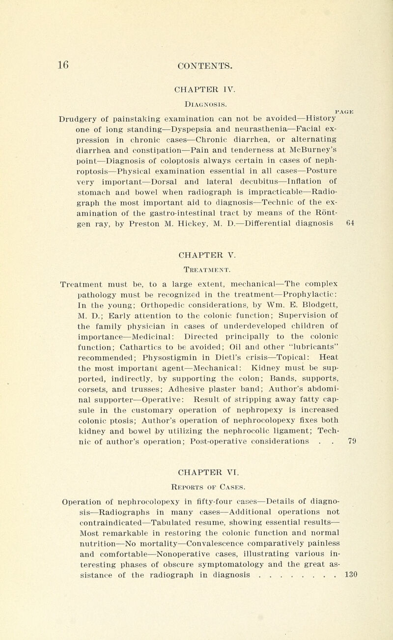 CHAPTER IV. Diagnosis. PAGE Drudgery of painstaking examination can not be avoided—History one of long standing-^Dyspepsia and neurasttienia—Facial ex- pression in chronic cases—Chronic diarrhea, or alternating diarrhea and constipation—Pain and tenderness at McBurney's point—Diagnosis of coloptosis always certain in cases of neph- roptosis—Physical examination essential in all cases—Posture very important—Dorsal and lateral decubitus—Inflation of stomach and bowel when radiograph is impracticable—Radio- graph the most important aid to diagnosis—Technic of the ex- amination of the gastro-intestinal tract by means of the Ront- gen ray, by Preston M. Hickey, M. D.—Differential diagnosis 64 CHAPTER V. Teeatment. Treatment must be, to a large extent, mechanical—The complex pathology must be recognized in the treatment—Prophylactic: In the young; Orthopedic considerations, by Wm. E. Blodgett, M. D.; Early attention to the colonic function; Supervision of the family physician in cases of underdeveloped children of importance—Medicinal: Directed principally to the colonic function; Cathartics to be avoided; Oil and other lubricants recommended; Physostigmin in Dietl's crisis—Topical: Heat the most important agent—Mechanical: Kidney must be sup- ported, indirectly, by supporting the colon; Bands, supports, corsets, and trusses; Adhesive plaster band; Author's abdomi- nal supporter—Operative: Result of stripping away fatty cap- sule in the customary operation of nephropexy is increased colonic ptosis; Author's operation of nephrocolopexy fixes both kidney and bowel by utilizing the nephrocolic ligament; Tech- nic of author's operation; Post-operative considerations . . 79 CHAPTER VI. Reports of Cases. Operation of nephrocolopexy in fifty-four cases—Details of diagno- sis—Radiographs in many cases—Additional operations not contraindicated—Tabulated resume, showing essential results^— Most remarkable in restoring the colonic function and normal nutrition—No mortality—Convalescence comparatively painless and comfortable—Nonoperative cases, illustrating various in- teresting phases of obscure symptomatology and the great as- sistance of the radiograph in diagnosis 130