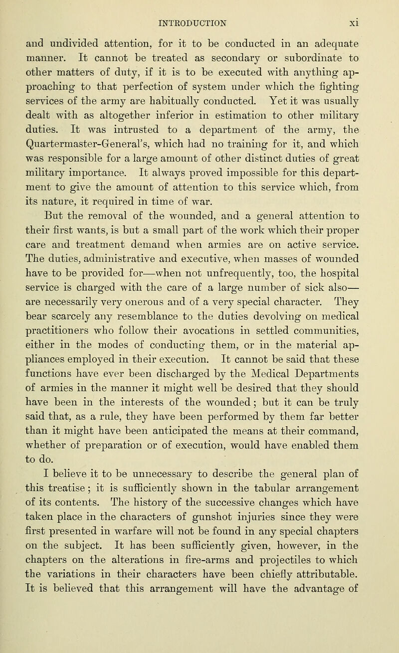 and undivided attention, for it to be conducted in an adequate manner. It cannot be treated as secondary or subordinate to other matters of duty, if it is to be executed with anything ap- proaching to that perfection of system under which the fighting services of the army are habitually conducted. Yet it was usually dealt with as altogether inferior in estimation to other military duties. It was intrusted to a department of the army, the Quartermaster-General's, which had no training for it, and which was responsible for a large amount of other distinct duties of great military importance. It always proved impossible for this depart- ment to give the amount of attention to this service which, from its nature, it required in time of war. But the removal of the wounded, and a general attention to their first wants, is but a small part of the work which their proper care and treatment demand when armies are on active service. The duties, administrative and executive, when masses of wounded have to be provided for—when not unfrequently, too, the hospital service is charged with the care of a large number of sick also— are necessarily very onerous and of a very special character. They bear scarcely any resemblance to the duties devolving on medical practitioners who follow their avocations in settled communities, either in the modes of conducting them, or in the material ap- pliances employed in their execution. It cannot be said that these functions have ever been discharged by the Medical Departments of armies in the manner it might well be desired that they should have been in the interests of the wounded; but it can be truly said that, as a rule, they have been performed by them far better than it might have been anticipated the means at their command, whether of preparation or of execution, would have enabled them to do. I believe it to be unnecessary to describe the general plan of this treatise; it is sufficiently shown in the tabular arrangement of its contents. The history of the successive changes which have taken place in the characters of gunshot injuries since they were first presented in warfare will not be found in any special chapters on the subject. It has been sufficiently given, however, in the chapters on the alterations in fire-arms and projectiles to which the variations in their characters have been chiefly attributable. It is believed that this arrangement will have the advantage of