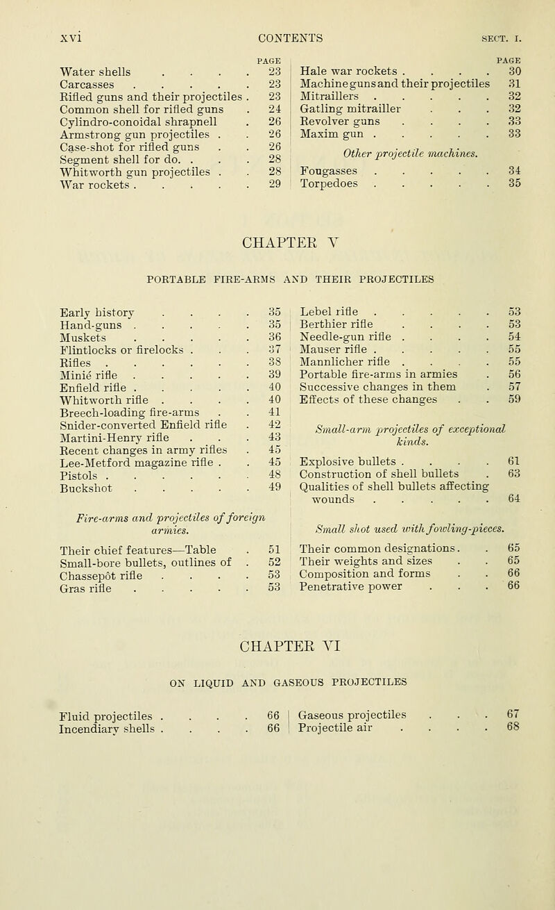 Water shells Carcasses .... Rifled guns and their projectiles Common shell for rifled guns Cylindro-conoidal shrapnell Armstrong gun projectiles Case-shot for rifled guns Segment shell for do. . Whitworth gun projectiles War rockets . PAGE 23 23 23 24 26 26 26 28 28 29 Hale war rockets .... Machine guns and their projectiles Mitraillers Gatling mitrailler Revolver guns .... Maxim gun Other projectile machines. Fongasses Torpedoes PAGE 30 31 32 32 33 33 34 35 CHAPTER V PORTABLE FIRE-ARMS AND THEIR PROJECTILES Early history .... 35 Hand-guns 35 Muskets 36 Flintlocks or firelocks . . .37 Rifles 38 Minie rifle 39 Enfield rifle 40 Whitworth rifle .... 40 Breech-loading fire-arms . . 41 Snider-converted Enfield rifle . 42 Martini-Henry rifle ... 43 Recent changes in army rifles . 45 Lee-Metford magazine rifle . . 45 Pistols 48 Buckshot 49 Fire-arms and projectiles of foreign armies. Their chief features—Table . 51 Small-bore bullets, outlines of . 52 Chassepot rifle .... 53 Gras rifle 53 Lebel rifle 53 Berthier rifle .... 53 Needle-gun rifle .... 54 Mauser rifle 55 Mannlicher rifle .... 55 Portable fire-arms in armies . 56 Successive changes in them . 57 Effects of these changes . . 59 Small-arm projectiles of exceptional kinds. Explosive bullets .... 61 Construction of shell bullets . 63 Qualities of shell bullets affecting wounds . . ... 64 Small shot used with fowling-pieces. Their common designations. . 65 Their weights and sizes . . 65 Composition and forms . . 66 Penetrative power ... 66 CHAPTER VI ON LIQUID AND GASEOUS PROJECTILES Fluid projectiles Incendiarv shells 66 66 Gaseous projectiles Projectile air 67