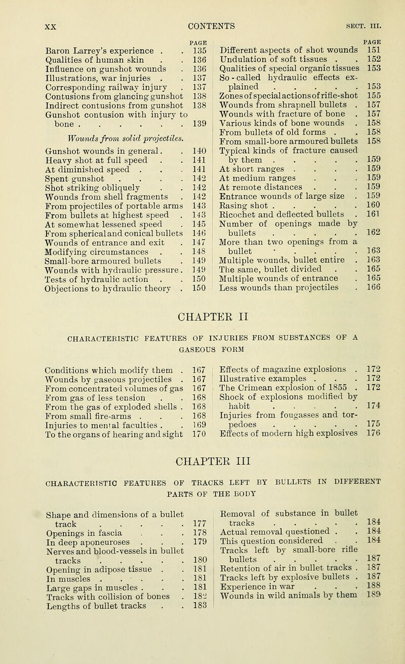 PAGE Baron Larrey's experience . .135 Qualities of human skin . .136 Influence on gunshot wounds . 136 Illustrations, war injuries . . 137 Corresponding railway injury . 137 Contusions from glancing gunshot 138 Indirect contusions from gunshot 138 Gunshot contusion with injury to bone 139 Wounds from solid projectiles. Gunshot wounds in general. . 140 Heavy shot at full speed . . 141 At diminished speed . . . 141 Spent gunshot . . . .142 Shot striking obliquely . . 142 Wounds from shell fragments . 142 From projectiles of portable arms 143 From bullets at highest speed . 143 At somewhat lessened speed . 145 From spherical and conical bullets 146 Wounds of entrance and exit . 147 Modifying circumstances . . 148 Small-bore armoured bullets . 149 Wounds with hydraulic pressure. 149 Tests of hydraulic action . . 150 Objections to hydraulic theory . 150 Different aspects of shot wounds Undulation of soft tissues . Qualities of special organic tissues So - called hydraulic effects ex plained .... Zones of special actions of rifle-shot Wounds from shrapnell bullets Wounds with fracture of bone Various kinds of bone wounds From bullets of old forms . From small-bore armoured bullets Typical kinds of fracture caused by them .... At short ranges . At medium ranges At remote distances Entrance wounds of large size Rasing shot .... Ricochet and deflected bullets Number of openings made by bullets .... More than two openings from a bullet • . . . Multiple wounds, bullet entire The same, bullet divided Multiple wounds of entrance Less wounds than projectiles PAGE 151 152 153 153 155 157 157 158 158 158 159 159 159 159 159 160 161 162 163 163 165 165 166 CHAPTER II CHARACTERISTIC FEATURES OF INJURIES FROM SUBSTANCES OF A GASEOUS FORM Conditions which modify them . 167 Wounds by gaseous projectiles . 167 From concentrated volumes of gas 167 From gas of less tension . .168 From the gas of exploded shells . 168 From small fire-arms . . .168 Injuries to mental faculties . . 169 To the organs of hearing and sight 170 Effects of magazine explosions . 172 Illustrative examples . . .172 The Crimean explosion of 1855 . 172 Shock of explosions modified by habit 174 Injuries from fougasses and tor- pedoes 175 Effects of modern high explosives 176 CHAPTER III CHARACTERISTIC FEATURES OF TRACKS LEFT BY BULLETS IN DIFFERENT PARTS OF THE BODY Shape and dimensions of a bullet track .... Openings in fascia In deep aponeuroses Nerves and blood-vessels in bullet tracks .... Opening in adipose tissue . In muscles . . Large gaps in muscles . Tracks with collision of bones Lengths of bullet tracks Removal of substance in bullet 177 I tracks 178 ' Actual removal questioned . 179 This question considered Tracks left by small-bore rifle 180 : bullets 181 i Retention of air in bullet tracks . 181 | Tracks left by explosive bullets . 181 Experience in war 18-2 Wounds in wild animals by them 183 184 184 184 187 187 187 188 189