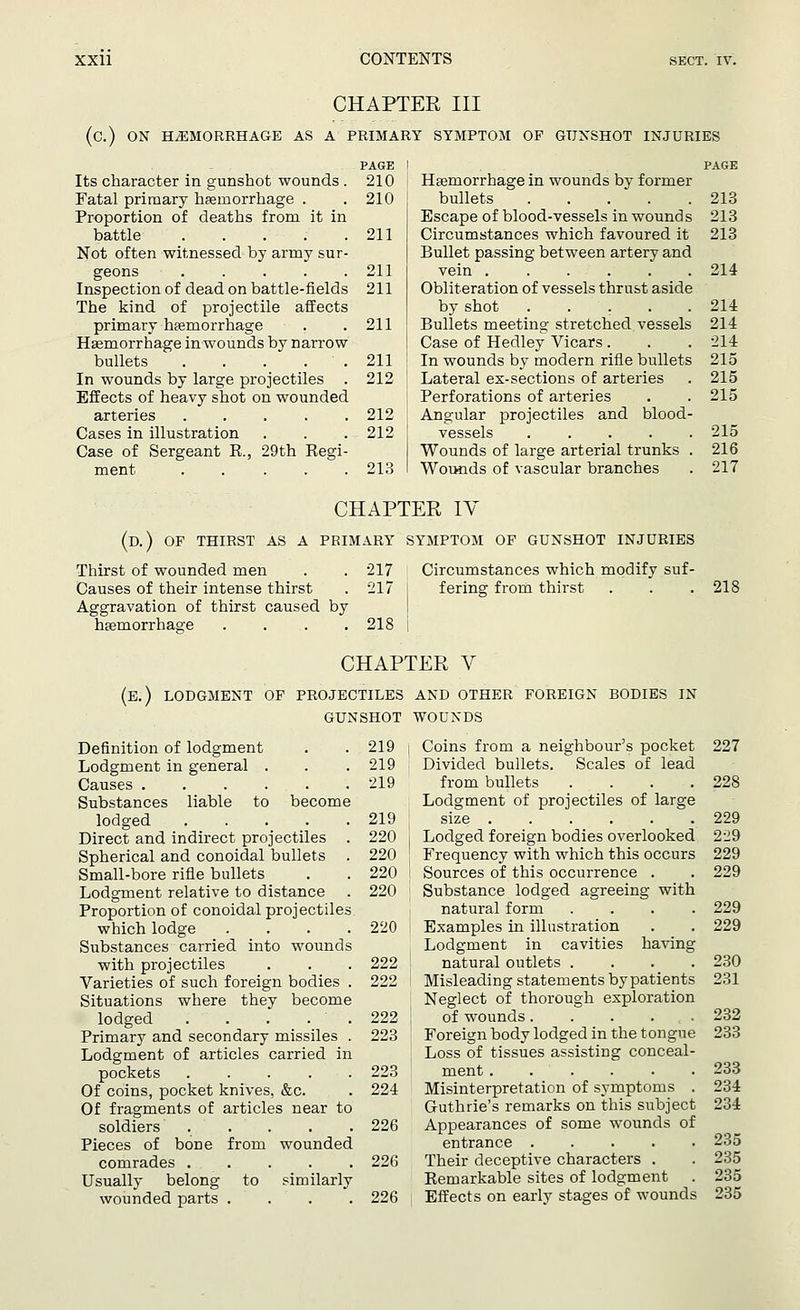 CHAPTER III (C.) ON HEMORRHAGE AS A PRIMARY SYMPTOM OF GUNSHOT INJURIES PAGE Its character in gunshot wounds . 210 Fatal primary haemorrhage . . 210 Proportion of deaths from it in battle ..... 211 Not often witnessed by army sur- geons ..... 211 Inspection of dead on battle-fields 211 The kind of projectile affects primary haemorrhage . .211 Haemorrhage in wounds by narrow bullets . . . . . 211 In wounds by large projectiles . 212 Effects of heavy shot on wounded arteries 212 Cases in illustration . . . 212 Case of Sergeant R., 29th Regi- ment 213 PAGE Haemorrhage in wounds by former bullets 213 Escape of blood-vessels in wounds 213 Circumstances which favoured it 213 Bullet passing between artery and vein 214 Obliteration of vessels thrust aside by shot ..... 214 Bullets meeting stretched vessels 214 Case of Hedley Vicars . . . 214 In wounds by modern rifle bullets 215 Lateral ex-sections of arteries . 215 Perforations of arteries . .215 Angular projectiles and blood- vessels ..... 215 Wounds of large arterial trunks . 216 Wowids of vascular branches . 217 CHAPTER IV (D.) OF THIRST AS A PRIMARY SYMPTOM OF GUNSHOT INJURIES Circumstances which modify suf- Thirst of wounded men . . 217 Causes of their intense thirst . 217 Aggravation of thirst caused by haemorrhage .... 218 fering from thirst 218 CHAPTER V (E.) LODGMENT OF PROJECTILES AND OTHER FOREIGN BODIES IN GUNSHOT WOUNDS Definition of lodgment Lodgment in general . Causes ..... Substances liable to become lodged .... Direct and indirect projectiles Spherical and conoidal bullets Small-bore rifle bullets Lodgment relative to distance Proportion of conoidal projectile which lodge Substances carried into wound with projectiles Varieties of such foreign bodies Situations where they become lodged Primary and secondary missiles Lodgment of articles carried in pockets .... Of coins, pocket knives, &c. Of fragments of articles near to soldiers .... Pieces of bone from wounded comrades .... Usually belong to similarly wounded parts . 219 i Coins from a neighbour's pocket 219 Divided bullets. Scales of lead 219 from bullets .... Lodgment of projectiles of large 219 size 220 j Lodged foreign bodies overlooked 220 Frequency with which this occurs 220 i Sources of this occurrence . 220 Substance lodged agreeing with natural form .... 220 Examples in illustration Lodgment in cavities having 222 ' natural outlets .... 222 ! Misleading statements by patients Neglect of thorough exploration 222 ; of wounds 223 Foreign body lodged in the tongue Loss of tissues assisting conceal- 223 ; ment 224 Misinterpretation of symptoms . Guthrie's remarks on this subject 226 Appearances of some wounds of entrance ..... 226 Their deceptive characters . Remarkable sites of lodgment 226 Effects on early stages of wounds 227 228 229 229 229 229 229 229 230 231 232 233 233 234 234 235 235 235 235