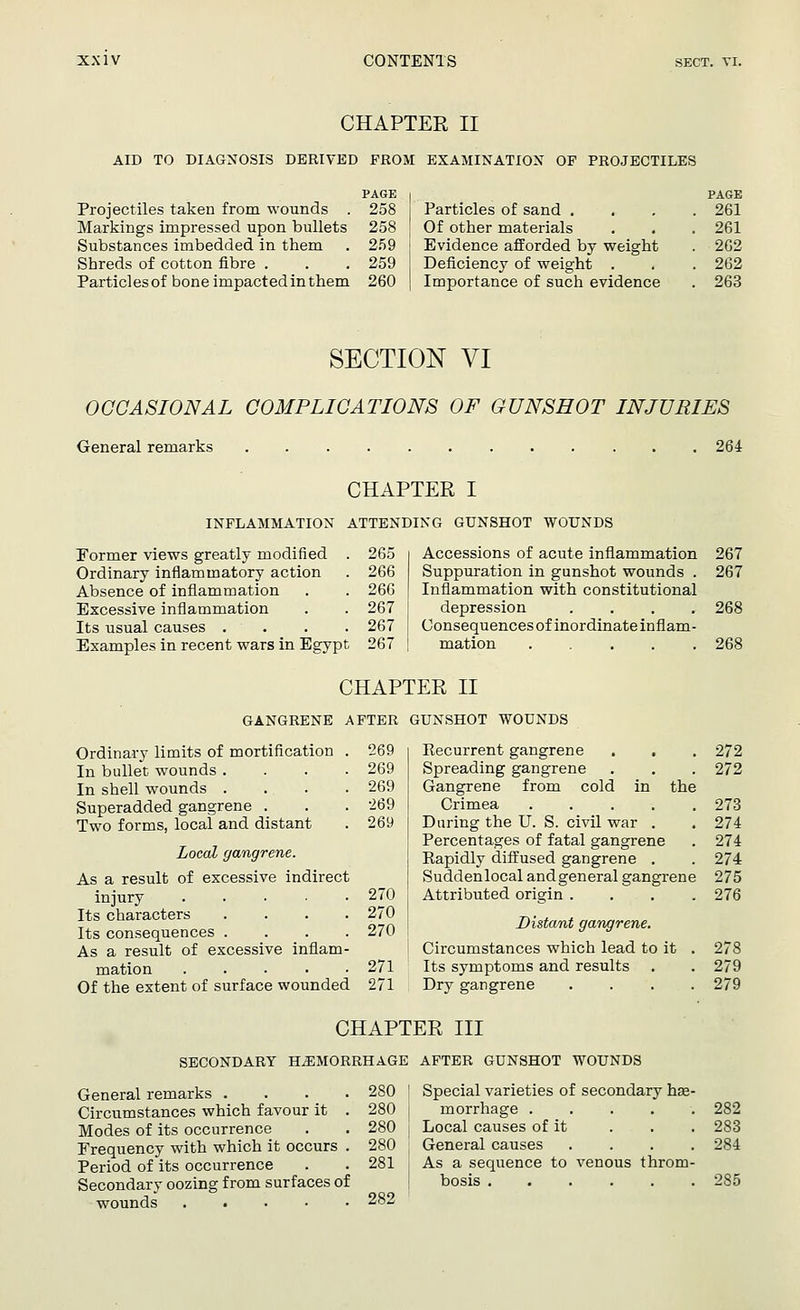 CHAPTER II AID TO DIAGNOSIS DERIVED FROM EXAMINATION OF PROJECTILES Projectiles taken from wounds . Markings impressed upon bullets Substances imbedded in them Shreds of cotton fibre . Particles of bone impacted in them ^AGE PAGE 258 Particles of sand . . 261 258 Of other materials . 261 259 Evidence afforded by weight . 262 259 Deficiency of weight . . 262 260 Importance of such evidence . 263 SECTION VI OCCASIONAL COMPLICATIONS OF GUNSHOT INJURIES General remarks 264 CHAPTER I INFLAMMATION ATTENDING GUNSHOT WOUNDS Former views greatly modified . 265 Ordinary inflammatory action . 266 Absence of inflammation . . 266 Excessive inflammation . . 267 Its usual causes .... 267 Examples in recent wars in Egypt 267 Accessions of acute inflammation Suppuration in gunshot wounds . Inflammation with constitutional depression .... Consequences of inordinate inflam- mation ..... CHAPTER II GANGRENE AFTER GUNSHOT WOUNDS Ordinary limits of mortification . 269 In bullet wounds .... 269 In shell wounds .... 269 Superadded gangrene . . . '269 Two forms, local and distant . 269 Local gangrene. As a result of excessive indirect injury ..... 270 Its characters .... 270 Its consequences .... 270 As a result of excessive inflam- mation 271 Of the extent of surface wounded 271 the Recurrent gangrene Spreading gangrene Gangrene from cold Crimea ..... Daring the U. S. civil war . Percentages of fatal gangrene Rapidly diffused gangrene . Suddenlocal andgeneral gangrene Attributed origin .... Distant gangrene. Circumstances which lead to it . Its symptoms and results Dry gangrene .... CHAPTER III SECONDARY HEMORRHAGE AFTER GUNSHOT WOUNDS General remarks . Circumstances which favour it Modes of its occurrence Frequency with which it occurs Period of its occurrence Secondary oozing from surfaces of wounds 267 267 268 268 272 272 273 274 274 274 275 276 278 279 279 . 280 . 280 . 280 Special varieties of secondary hae- morrhage ..... Local causes of it 282 283 . 280 General causes .... 284 . 281 f As a sequence to venous throm- 285 282