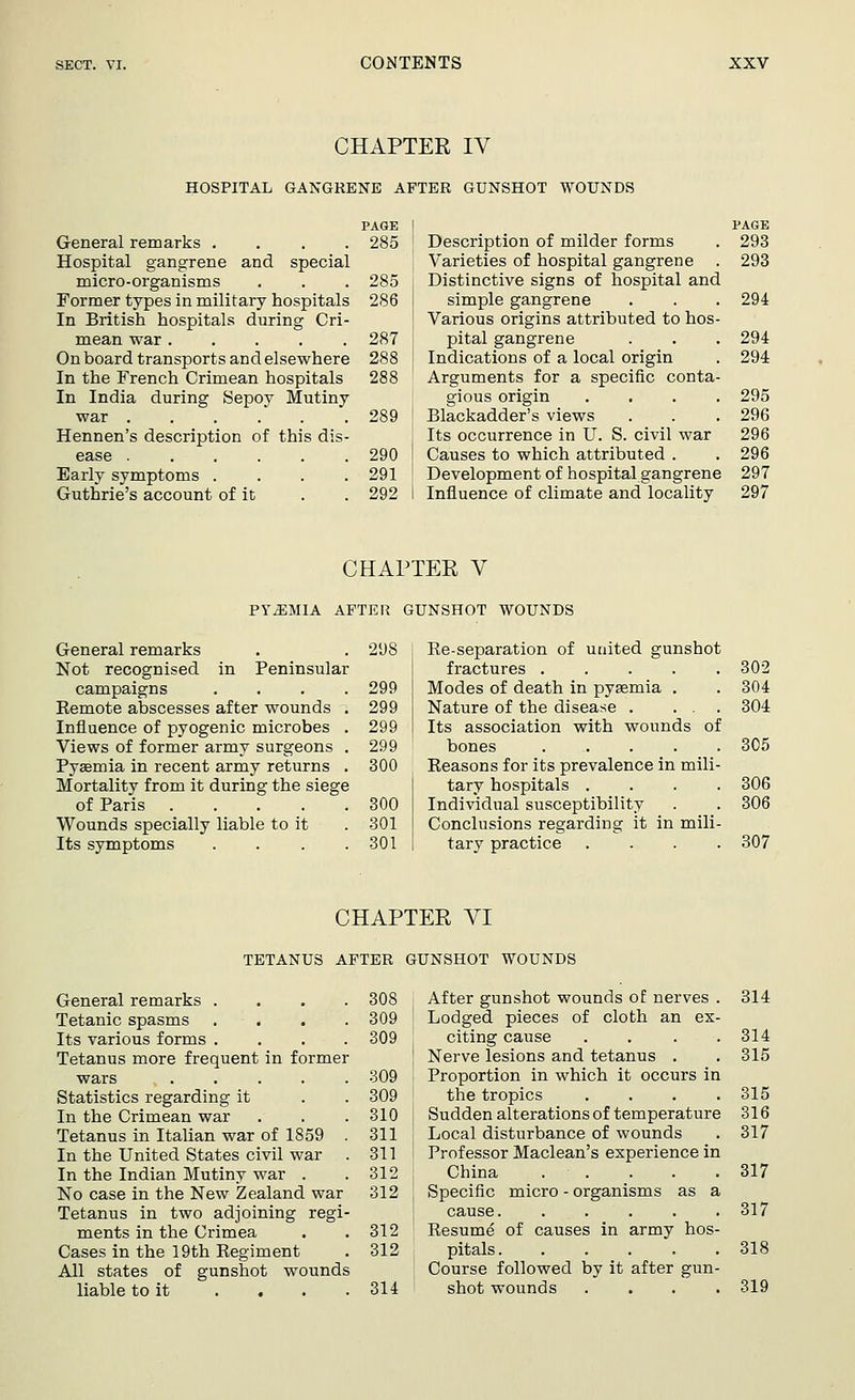 CHAPTER IV HOSPITAL GANGRENE AFTER GUNSHOT WOUNDS PAGE General remarks .... 285 Hospital gangrene and special micro-organisms . . . 285 Former types in military hospitals 286 In British hospitals during Cri- mean war 287 On board transports and elsewhere 288 In the French Crimean hospitals 288 In India during Sepoy Mutiny war 289 Hennen's description of this dis- ease 290 Early symptoms .... 291 Guthrie's account of it . . 292 Description of milder forms Varieties of hospital gangrene Distinctive signs of hospital and simple gangrene Various origins attributed to hos pital gangrene Indications of a local origin Arguments for a specific conta gious origin Blackadder's views Its occurrence in U. S. civil war Causes to which attributed . Development of hospital gangrene Influence of climate and locality PAGE 293 293 294 294 294 295 296 296 296 297 297 CHAPTER V PYEMIA AFTER GUNSHOT WOUNDS General remarks 298 Re-separation of united gunshot Not recognised in Peninsular fractures 302 campaigns .... 299 Modes of death in pyaemia . 304 Remote abscesses after wounds . 299 Nature of the disease . ... 304 Influence of pyogenic microbes . 299 Its association with wounds of Views of former army surgeons . 299 bones ..... 305 Pysemia in recent army returns . 300 Reasons for its prevalence in mili- Mortality from it during the siege tary hospitals .... 306 of Paris 300 Individual susceptibility 306 Wounds specially liable to it 301 Conclusions regarding it in mili- Its symptoms .... 301 tary practice .... 307 CHAPTER VI TETANUS AFTER GUNSHOT WOUNDS General remarks . Tetanic spasms Its various forms . Tetanus more frequent in former wars .... Statistics regarding it In the Crimean war Tetanus in Italian war of 1859 In the United States civil war In the Indian Mutiny war . No case in the New Zealand war Tetanus in two adjoining regi- ments in the Crimea Cases in the 19th Regiment All states of gunshot wounds liable to it . . 308 After gunshot wounds of nerves . 314 309 ! Lodged pieces of cloth an ex- 309 citing cause .... 314 ! Nerve lesions and tetanus . . 315 309 Proportion in which it occurs in 309 the tropics . . . .315 310 I Sudden alterations of temperature 316 311 I Local disturbance of wounds . 317 311 I Prof essor Maclean's experience in 312 i China . • . . . .317 312 J Specific micro - organisms as a cause. . . . . .317 312 Resume of causes in army hos- 312 pitals 318 Course followed by it after gun- 314 shot wounds .... 319