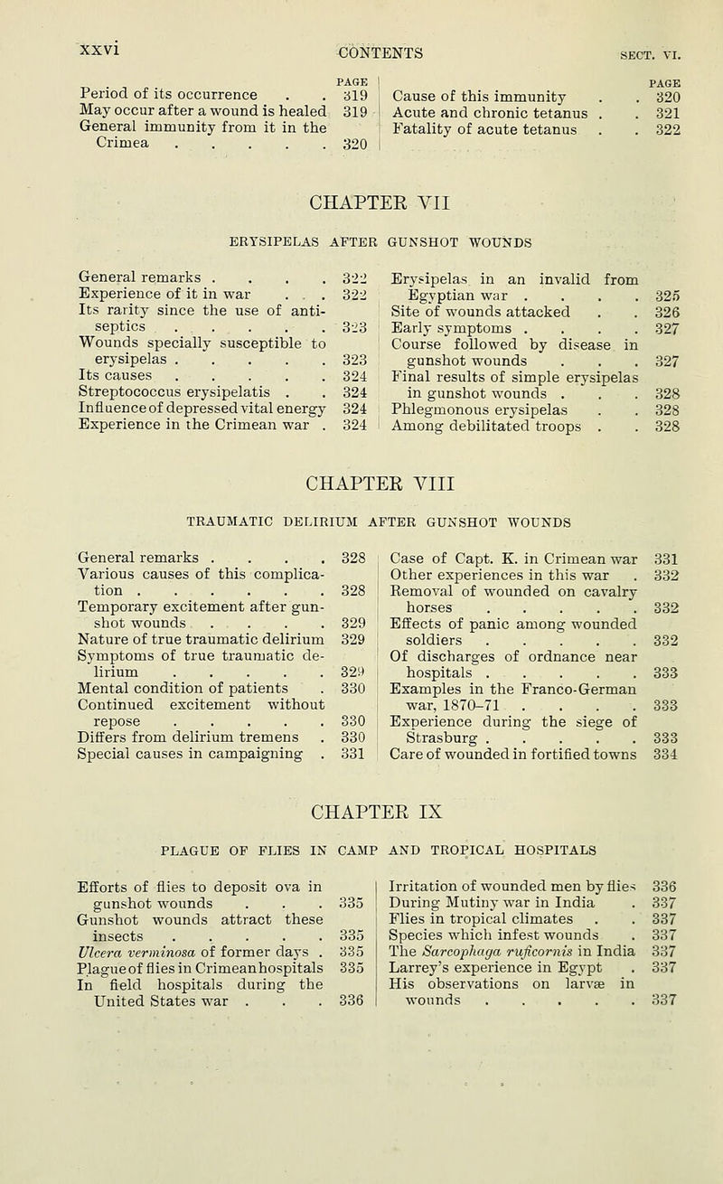 Period of its occurrence May occur after a wound is healed General immunity from it in the Crimea .... PAGE 319 319 320 Cause of this immunity Acute and chronic tetanus Fatality of acute tetanus PAGE 320 321 322 CHAPTER VII ERYSIPELAS AFTER GUNSHOT WOUNDS General remarks .... Experience of it in war . . . Its rarity since the use of anti- septics ... Wounds specially susceptible to erysipelas ..... Its causes ..... Streptococcus erysipelatis . Influence of depressed vital energy Experience in the Crimean war . 322 Erysipelas in an invalid from 322 Egyptian war .... 325 Site of wounds attacked 326 323 Early symptoms .... Course followed by disease in 327 323 gunshot wounds 327 324 Final results of simple erysipelas 324 in gunshot wounds . 328 324 Phlegmonous erysipelas 328 324 Among debilitated troops . 328 CHAPTER VIII TRAUMATIC DELIRIUM AFTER GUNSHOT WOUNDS General remarks .... 328 Various causes of this complica- tion 328 Temporary excitement after gun- shot wounds .... 329 Nature of true traumatic delirium 329 Symptoms of true traumatic de- lirium 329 Mental condition of patients . 330 Continued excitement without repose 330 Differs from delirium tremens . 330 Special causes in campaigning . 331 Case of Capt. K. in Crimean war Other experiences in this war Removal of wounded on cavalry horses Effects of panic among wounded soldiers Of discharges of ordnance near hospitals . . Examples in the Franco-German war, 1870-71 .... Experience during the siege of Strasburg ..... Care of wounded in fortified towns 331 332 332 332 333 333 333 334 CHAPTER IX PLAGUE OF FLIES IN CAMP AND TROPICAL HOSPITALS Efforts of flies to deposit ova in gunshot wounds . . . 335 Gunshot wounds attract these insects ..... 335 Ulcera verminosa of former clays . 335 Plagueof flies in Crimean hospitals 335 In field hospitals during the United States war . . . 336 Irritation of wounded men by flies 336 During Mutiny war in India . 337 Flies in tropical climates . . 337 Species which infest wounds . 337 The Sarcophaga ruficomis in India 337 Larrey's experience in Egypt . 337 His observations on larvae in wounds ..... 337