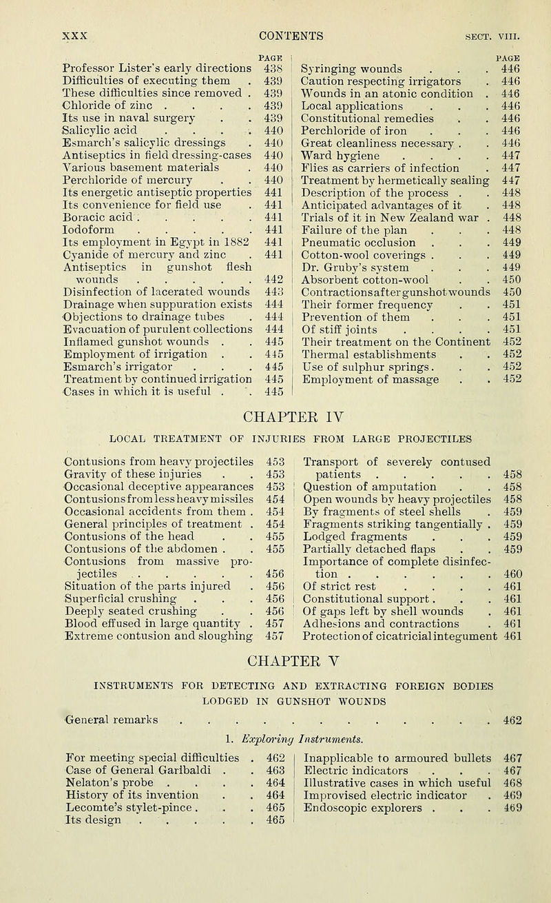 PAGK | Professor Lister's early directions 438 ! Difficulties of executing them . 439 These difficulties since removed . 439 Chloride of zinc .... 439 Its use in naval surgery . . 439 Salicylic acid .... 440 Esmarch's salicylic dressings . 440 Antiseptics in field dressing-cases 440 Various basement materials . 440 Perchloride of mercury . . 440 Its energetic antiseptic properties 441 Its convenience for field use . 441 Boracic acid 441 Iodoform 441 Its employment in Egypt in 1882 441 Cyanide of mercury and zinc . 441 Antiseptics in gunshot flesh wounds ..... 442 Disinfection of lacerated wounds 443 Drainage when suppuration exists 444 ■Objections to drainage tubes . 444 Evacuation of purulent collections 444 Inflamed gunshot wounds . . 445 Employment of irrigation . . 445 Esmarch's irrigator . . . 445 Treatment by continued irrigation 445 Cases in which it is useful . '. 445 Syringing wounds Caution respecting irrigators Wounds in an atonic condition . Local applications Constitutional remedies Perchloride of iron Great cleanliness necessary . Ward hygiene .... Flies as carriers of infection Treatment by hermetically sealing Description of the process . Anticipated advantages of it Trials of it in New Zealand war . Failure of the plan Pneumatic occlusion Cotton-wool coverings . Dr. Gruby's system Absorbent cotton-wool Contractions after gunshot wounds Their former frequency Prevention of them Of stiff joints . Their treatment on the Continent Thermal establishments Use of sulphur springs. Employment of massage PAGE 446 446 446 446 446 446 446 447 447 447 448 448 448 448 449 449 449 450 450 451 451 451 452 452 452 452 CHAPTER IV LOCAL TREATMENT OF INJURIES FROM LARGE PROJECTILES Contusions from heavy projectiles 453 Gravity of these injuries . . 453 Occasional deceptive appearances 453 Contusions from less heavy missiles 454 Occasional accidents from them . 454 General principles of treatment . 454 Contusions of the head . . 455 Contusions of the abdomen . . 455 Contusions from massive pro- jectiles 456 Situation of the parts injured . 456 Superficial crushing . . . 456 Deeply seated crushing . . 456 Blood effused in large quantity . 457 Extreme contusion and sloughing. 457 Transport of severely contused patients .... Question of amputation Open wounds by heavy projectiles By fragments of steel shells Fragments striking tangentially Lodged fragments Partially detached flaps Importance of complete disinfec tion Of strict rest Constitutional support. Of gaps left by shell wounds Adhesions and contractions 458 458 458 459 459 459 459 460 461 461 461 461 Protection of cicatricial integument 461 CHAPTER V INSTRUMENTS FOR DETECTING AND EXTRACTING FOREIGN BODIES LODGED IN GUNSHOT WOUNDS General remarks ............ 462 1. Exploring Instruments. For meeting special difficulties Case of General Garibaldi Nelaton's probe History of its invention Lecomte's stylet-pince. Its design . . 462 463 464 464 465 465 Inapplicable to armoured bullets 467 Electric indicators . . .467 Illustrative cases in which useful 468 Improvised electric indicator . 469 Endoscopic explorers . . . 469