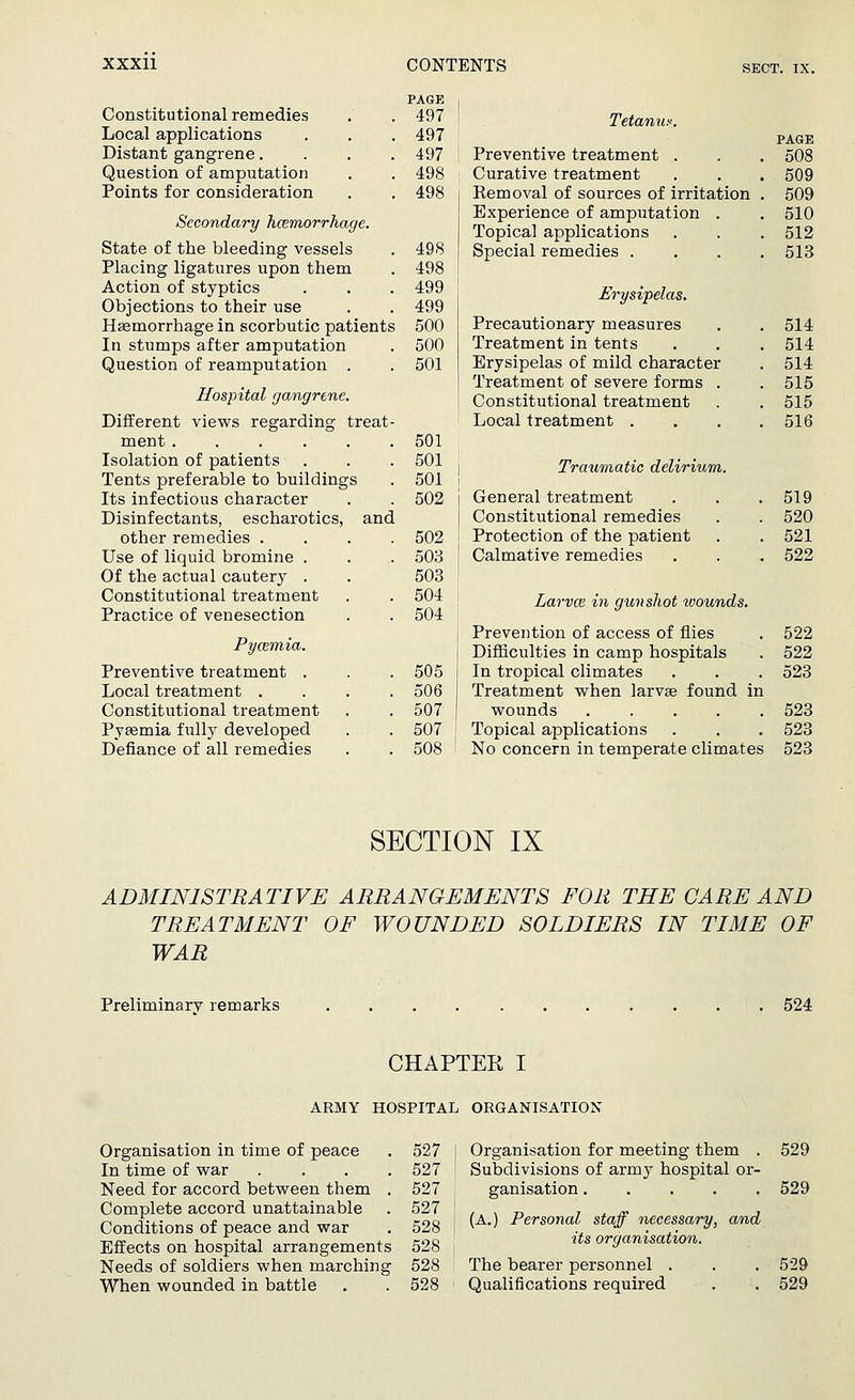 PAGE Constitutional remedies . . 497 Local applications . . . 497 Distant gangrene.... 497 Question of amputation . . 498 Points for consideration . . 498 Secondary hcemorrhage. State of the bleeding vessels . 498 Placing ligatures upon them . 498 Action of styptics . . . 499 Objections to their use . . 499 Hsemorrhage in scorbutic patients 500 In stumps after amputation . 500 Question of reamputation . . 501 Hospital gangrene. Different views regarding treat- ment 501 Isolation of patients . . . 501 Tents preferable to buildings . 501 Its infectious character . . 502 Disinfectants, escharotics, and other remedies .... 502 Use of liquid bromine . . . 503 Of the actual cautery . . 503 Constitutional treatment . . 504 Practice of venesection . . 504 Pyozmia. Preventive treatment . . .505 Local treatment .... 506 Constitutional treatment , . 507 Pyagmia fully developed . . 507 Defiance of all remedies . . 508 Tetanus. PAGE Preventive treatment . . . 508 Curative treatment . . . 509 Removal of sources of irritation . 509 Experience of amputation . . 510 Topical applications . . . 512 Special remedies .... 513 Erysipelas. Precautionary measures . . 514 Treatment in tents . . . 514 Erysipelas of mild character . 514 Treatment of severe forms . .515 Constitutional treatment . . 515 Local treatment .... 516 Traumatic delirium. j General treatment . . .519 ] Constitutional remedies . . 520 Protection of the patient . . 521 I Calmative remedies . . . 522 Larvce in gun shot wounds. Prevention of access of flies . 522 Difficulties in camp hospitals . 522 In tropical climates . . . 523 Treatment when larvse found in wounds ..... 523 Topical applications . . . 523 No concern in temperate climates 523 SECTION IX ADMINISTRATIVE ARRANGEMENTS FOR THE CARE AND TREATMENT OF WOUNDED SOLDIERS IN TIME OF WAR Preliminarv remarks 524 CHAPTER I ARMY HOSPITAL ORGANISATION Organisation in time of peace In time of war Need for accord between them Complete accord unattainable Conditions of peace and war Effects on hospital arrangements Needs of soldiers when marching When wounded in battle 527 527 527 527 528 528 528 528 Organisation for meeting them . Subdivisions of army hospital or- ganisation (A.) Personal staff necessary, and its organisation. The bearer personnel . Qualifications required 529 529 529 529