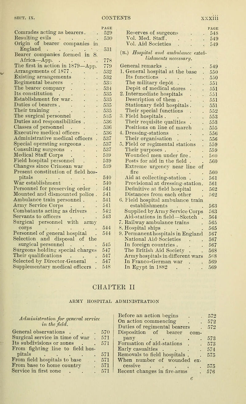 PAGE Comrades acting as bearers. . 529 Resulting evils .... 530 Origin of bearer companies in England . . . . ■ . 531 Bearer companies formed in S. Africa—App 778 The first in action in 1879—App. 779 Arrangements of 1877 . . . 532 Existing arrangements . . 532 Regimental bearers • . . 53 o The bearer company . . . 534 Its constitution .... 535 Establishment for war. . . 535 Duties of bearers .... 535 Their training .... 535 The surgical personnel . . 535 Duties and responsibilities . . 536 Classes of personnel . . . 536 Executive medical officers . . 536 Administrative medical officers . 537 Special operating surgeons . . 537 Consulting surgeons . . . 537 Medical Staff Corps . . . 539 Field hospital personnel . . 539 Changes since Crimean war . 539 Present constitution of field hos- pitals 540 War establishment . . . 540 Personnel for preserving order . 541 Mounted and dismounted police . 541 Ambulance train personnel . . 541 Army Service Corps . . . 541 Combatants acting as drivers . 542 Servants to officers . . . 543 Surgical personnel with army corps 544 Personnel of general hospital . 544 Selection and disposal of the surgical personnel . . .545 Surgeons holding special charges 547 Their qualifications . . . 547 Selected by Director-General . 547 Supplementary medical officers . 548 PAGE Reserves of surgeons . . 548 Vol. Med. Staff. . . .549 Vol. Aid Societies . . . 549 (B.) Hospital and ambulance estab- lishments necessary. General remarks . . . .549 1. General hospital at the base . 550 Its functions .... 550 The military depot . . . 551 Depot of medical stores . . 551 2. Intermediate hospitals . . 551 Description of them . . . 551 Stationary field hospitals . . 551 Their special functions . . 552 3. Field hospitals .... 553 Their requisite qualities . . 553 Positions on line of march . 555 4. Dressing-stations . . . 556 Their organisation . . . 556 5. Field or regimental stations . 559 Their purposes . . . .559 Wounded men under fire . . 5ti0 Posts for aid in the field . . 560 Extreme urgency near line of fire 560 Aid at collecting-station . . 561 Provisional at dressing-station. 561 Definitive at field hospital . 562 Distances from each other . 562 6. Field hospital ambulance train establishments . . . 563 Supplied by Army Service Corps 563 Aid-stations in field—Sketch . 564 7. Railway ambulance trains . 565 8. Hospital ships .... 565 9. Permanent hospitals in England 567 National Aid Societies . . 567 In foreign countries . . . 567 The British Aid Society . . 568 Army hospitals in different wars 5H8 In Franco-German war . . 569 In Egypt in 1882 . . 569 CHAPTER II ARMY HOSPITAL ADMINISTRATION Administration for general service in the field. General observations . . . 570 Surgical service in time of war . 571 Its subdivisions or zones . .571 From fighting line to field hos- pitals 571 From field hospitals to base . 571 From base to home country . 571 Service in first zone . . . 571 Before an action begins On action commencing Duties of regimental bearers Disposition of bearer com pany .... Formation of aid-stations . Early casualties . Removals to field hospitals . When number of wounded cessive .... Recent changes in fire-arms 572 572 572 573 573 574 575 575 576