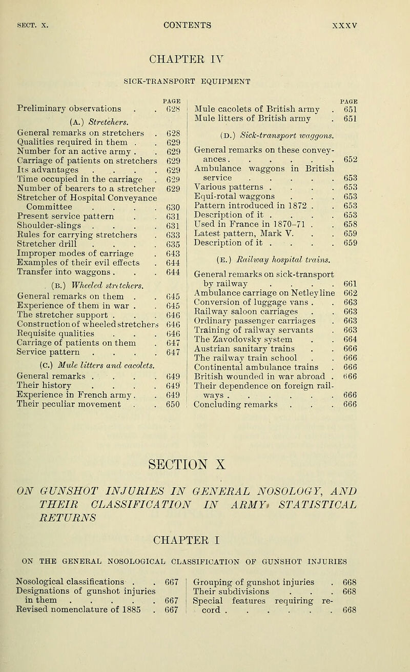 CHAPTER IV SICK-TRANSPORT EQUIPMENT PAGE Preliminary observations . . 628 (A.) Stretchers. General remarks on stretchers . 628 Qualities required in them . . 629 Number for an active army . . 629 Carriage of patients on stretchers 629 Its advantages .... 629 Time occupied in the carriage . 629 Number of bearers to a stretcher 629 Stretcher of Hospital Conveyance Committee .... 630 Present service pattern . . 631 Shoulder-slings . . . .631 Kules for carrying stretchers . 633 Stretcher drill . . . .635 Improper modes of carriage . 643 Examples of their evil effects . 644 Transfer into waggons . . . 644 . (B.) Wheeled stretchers. General remarks on them . . 645 Experience of them in war . . 645 The stretcher support . . . 646 Construction of wheeled stretchers 646 Requisite qualities . . . 646 Carriage of patients on them . 647 Service pattern .... 647 (C.) Mule litters and cacolets. General remarks .... 649 Their history .... 649' Experience in French army. . 649 Their peculiar movement . . 650 PAGE Mule cacolets of British army . 651 Mule litters of British army . 651 (D.) Sick-transport waggons. General remarks on these convey- ances 652 Ambulance waggons in British service Various patterns . Equi-rotal waggons Pattern introduced in 1872 Description of it . Used in France in 1870-71 Latest pattern, Mark V. Description of it . (E.) Railway hospital trains. General remarks on sick-transport by railway . . . . Ambulance carriage on Netleyline Conversion of luggage vans . Railway saloon carriages Ordinary passenger carriages Training of railway servants The Zavodovsky system Austrian sanitary trains The railway train school Continental ambulance trains British wounded in war abroad Their dependence on foreign rail ways ..... Concluding remarks 653 653 653 653 653 658 659 659 661 662 663 663 663 663 664 666 666 666 666 666 666 SECTION X ON GUNSHOT INJURIES IN GENERAL NOSOLOGY, AND THEIR CLASSIFICATION IN ARMY> STATISTICAL RETURNS CHAPTER I ON THE GENERAL NOSOLOGICAL CLASSIFICATION OP GUNSHOT INJURIES Nosological classifications . . 667 Designations of gunshot injuries in them 667 Revised nomenclature of 1885 . 667 Grouping of gunshot injuries . 668 Their subdivisions . . . 668 Special features requiring re- cord 668