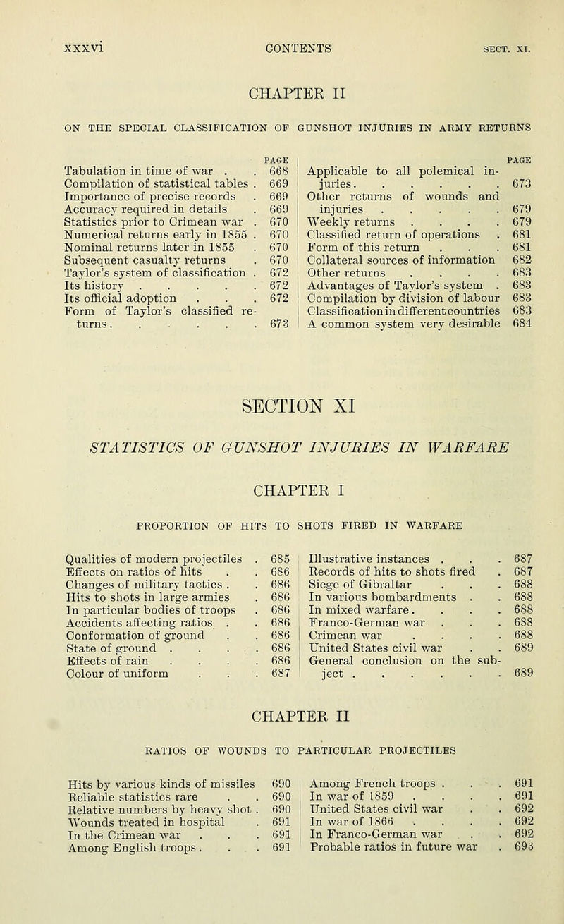 CHAPTER II ON THE SPECIAL CLASSIFICATION OP GUNSHOT INJURIES IN ARMY RETURNS Tabulation in time of war . Compilation of statistical tables Importance of precise records Accuracy required in details Statistics prior to Crimean war Numerical returns early in 1855 Nominal returns later in 1855 Subsequent casualty returns Taylor's system of classification Its history .... Its official adoption Form of Taylor's classified re- turns ...... PAGE 668 669 669 669 670 670 670 670 672 672 672 673 PAGE Applicable to all polemical in- juries. ..... 673 Other returns of wounds and injuries . . . . .679 Weekly returns .... 679 Classified return of operations . 681 Form of this return . . . 681 Collateral sources of information 682 Other returns .... 683 Advantages of Taylor's system . 683 Compilation by division of labour 683 Classification in different countries 683 A common system very desirable 684 SECTION XI STATISTICS OF GUNSHOT INJURIES IN WARFARE CHAPTER I PROPORTION OP HITS TO SHOTS FIRED IN WARFARE Qualities of modern projectiles Effects on ratios of hits Changes of military tactics . Hits to shots in large armies In particular bodies of troops Accidents affecting ratios Conformation of ground State of ground . Effects of rain Colour of uniform 685 Illustrative instances . 686 Eecords of hits to shots fired 686 Siege of Gibraltar 686 In various bombardments 686 In mixed warfare. 686 Franco-German war 686 | Crimean war 686 | United States civil war 686 I General conclusion on the sub 687 ' ject 687 687 688 688 688 688 688 689 CHAPTER II RATIOS OF WOUNDS TO PARTICULAR PROJECTILES Hits by various kinds of missiles Reliable statistics rare Relative numbers by heavy shot Wounds treated in hospital In the Crimean war Among English troops. 690 j Among French troops . 690 I In war of 1859 . 690 J United States civil war 691 In war of 186*5 . 691 | In Franco-German war 691 Probable ratios in future war 691 691 692 692 692 693