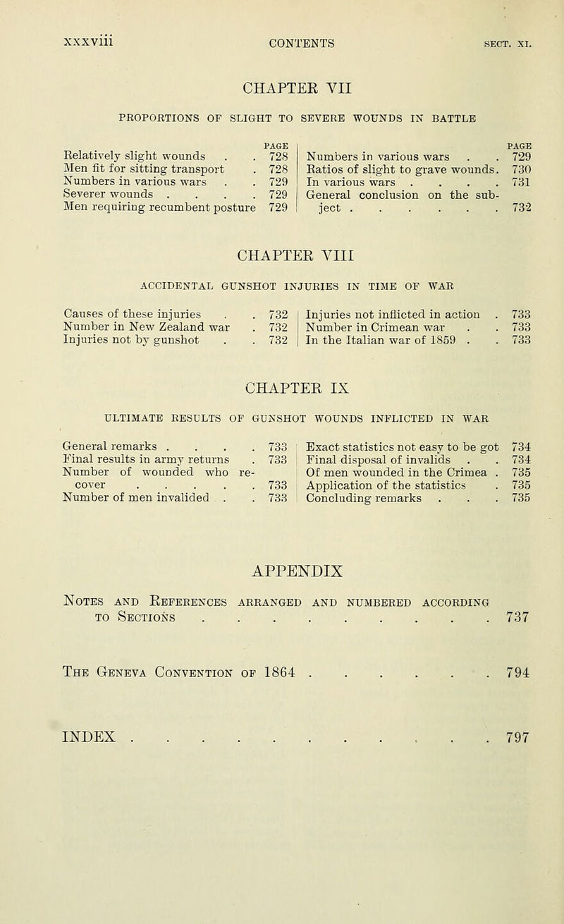 CHAPTEE VII PROPORTIONS OF SLIGHT TO SEVERE WOUNDS IN BATTLE Relatively slight wounds Men fit for sitting transport Numbers in various wars Severer wounds . Men requiring recumbent posture PAGE 728 728 729 729 729 Numbers in various wars Ratios of slight to grave wounds. In various wars . General conclusion on the sub- ject PAGE 729 730 731 732 CHAPTER VIII ACCIDENTAL GUNSHOT INJURIES IN TIME OP WAR Causes of these injuries . . 732 Number in New Zealand war . 732 Injuries not by gunshot . . 732 Injuries not inflicted in action . 733 Number in Crimean war . . 733 In the Italian war of 1859 . . 733 CHAPTER IX ULTIMATE RESULTS OP GUNSHOT WOUNDS INFLICTED IN WAR General remarks . Final results in army returns Number of wounded who cover .... Number of men invalided . 733 733 733 733 Exact statistics not easy to be got 734 Final disposal of invalids . . 734 Of men wounded in the Crimea . 735 Application of the statistics . 735 Concluding remarks . . . 735 APPENDIX Notes and References arranged and numbered according to Sections 737 The Geneva Convention of 1864 794 INDEX 797