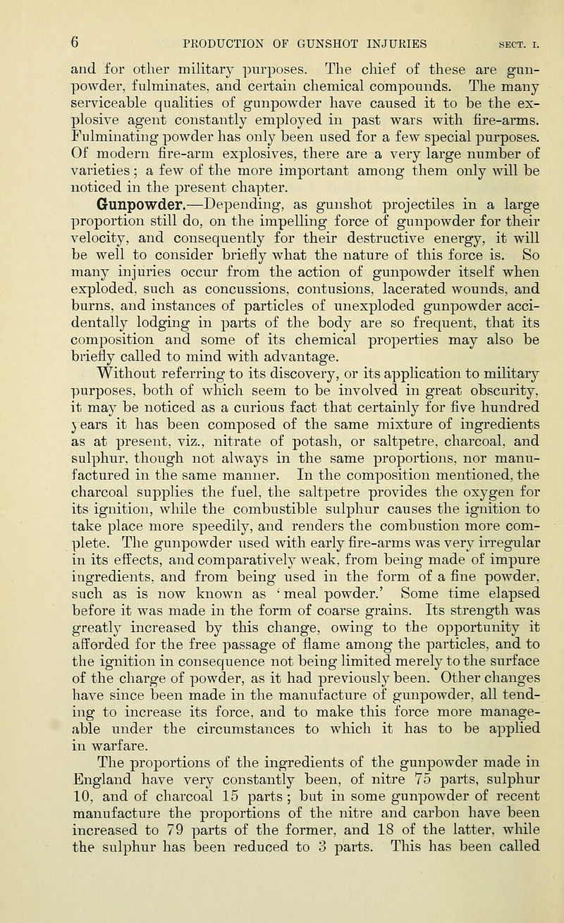 and for other military purposes. The chief of these are gun- powder, fulminates, and certain chemical compounds. The many serviceable qualities of gunpowder have caused it to be the ex- plosive agent constantly employed in past wars with fire-arms. Fulminating powder has only been used for a few special purposes. Of modern fire-arm explosives, there are a very large number of varieties; a few of the more important among them only will be noticed in the present chapter. Gunpowder.—Depending, as gunshot projectiles in a large proportion still do, on the impelling force of gunpowder for their velocity, and consequently for their destructive energy, it will be well to consider briefly what the nature of this force is. So many injuries occur from the action of gunpowder itself when exploded, such as concussions, contusions, lacerated wounds, and burns, and instances of particles of unexploded gunpowder acci- dentally lodging in parts of the body are so frequent, that its composition and some of its chemical properties may also be briefly called to mind with advantage. Without referring to its discovery, or its application to military purposes, both of which seem to be involved in great obscurity, it may be noticed as a curious fact that certainly for five hundred years it has been composed of the same mixture of ingredients as at present, viz., nitrate of potash, or saltpetre, charcoal, and sulphur, though not always in the same proportions, nor manu- factured in the same manner. In the composition mentioned, the charcoal supplies the fuel, the saltpetre provides the oxygen for its ignition, while the combustible sulphur causes the ignition to take place more speedily, and renders the combustion more com- plete. The gunpowder used with early fire-arms was very irregular in its effects, and comparatively weak, from being made of impure ingredients, and from being used in the form of a fine powder, such as is now known as 'meal powder.' Some time elapsed before it was made in the form of coarse grains. Its strength was greatly increased by this change, owing to the opportunity it afforded for the free passage of flame among the particles, and to the ignition in consequence not being limited merely to the surface of the charge of powder, as it had previously been. Other changes have since been made in the manufacture of gunpowder, all tend- ing to increase its force, and to make this force more manage- able under the circumstances to which it has to be applied in warfare. The proportions of the ingredients of the gunpowder made in England have very constantly been, of nitre 75 parts, sulphur 10, and of charcoal 15 parts ; but in some gunpowder of recent manufacture the proportions of the nitre and carbon have been increased to 79 parts of the former, and 18 of the latter, while the sulphur has been reduced to 3 parts. This has been called