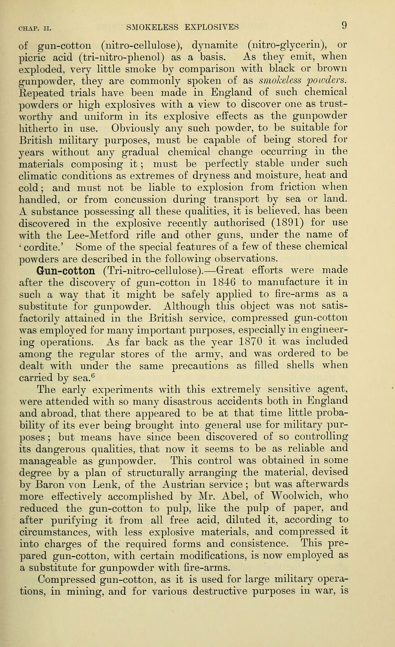 of gun-cotton (nitro-cellulose), dynamite (nitro-glycerin), or picric acid (tri-nitro-phenol) as a basis. As they emit, when exploded, very little smoke by comparison with black or brown gunpowder, they are commonly spoken of as smokeless powders. Repeated trials have been made in England of such chemical powders or high explosives with a view to discover one as trust- worthy and uniform in its explosive effects as the gunpowder hitherto in use. Obviously any such powder, to be suitable for British military purposes, must be capable of being stored for years without any gradual chemical change occurring in the materials composing it; must be perfectly stable under such climatic conditions as extremes of dryness and moisture, heat and cold; and must not be liable to explosion from friction when handled, or from concussion during transport by sea or land. A substance possessing all these qualities, it is believed, has been discovered in the explosive recently authorised (1891) for use with the Lee-Metford rifle and other guns, under the name of • cordite.' Some of the special features of a few of these chemical powders are described in the following observations. Gun-COtton (Tri-nitro-cellulose).—Great efforts were made after the discovery of gun-cotton in 1846 to manufacture it in such a way that it might be safely applied to fire-arms as a substitute for gunpowder. Although this object was not satis- factorily attained in the British service, compressed gun-cotton was employed for many important purposes, especially in engineer- ing operations. As far back as the year 1870 it was included among the regular stores of the army, and was ordered to be dealt with under the same precautions as filled shells when carried by sea.6 The early experiments with this extremely sensitive agent, were attended with so many disastrous accidents both in England and abroad, that there appeared to be at that time little proba- bility of its ever being brought into general use for military pur- poses ; but means have since been discovered of so controlling its dangerous qualities, that now it seems to be as reliable and manageable as gunpowder. This control was obtained in some degree by a plan of structurally arranging the material, devised by Baron von Lenk, of the Austrian service; but was afterwards more effectively accomplished by Mr. Abel, of Woolwich, who reduced the gun-cotton to pulp, like the pulp of paper, and after purifying it from all free acid, diluted it, according to circumstances, with less explosive materials, and compressed it into charges of the required forms and consistence. This pre- pared gun-cotton, with certain modifications, is now employed as a substitute for gunpowder with fire-arms. Compressed gun-cotton, as it is used for large military opera- tions, in mining, and for various destructive purposes in war, is