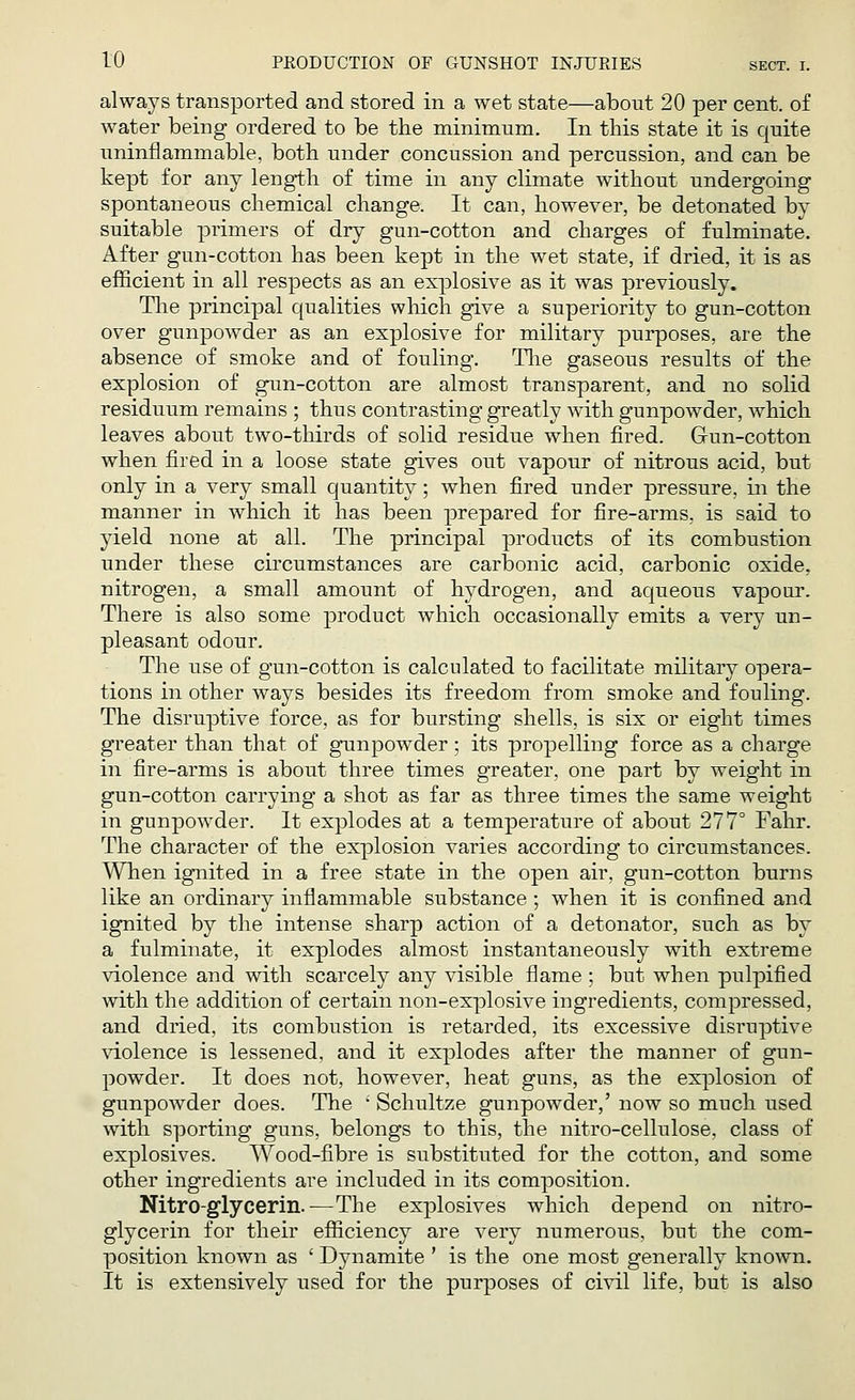 always transported and stored in a wet state—about 20 per cent, of water being ordered to be the minimum. In this state it is quite uninflammable, both under concussion and percussion, and can be kept for any length of time in any climate without undergoing spontaneous chemical change. It can, however, be detonated by suitable primers of dry gun-cotton and charges of fulminate. After gun-cotton has been kept in the wet state, if dried, it is as efficient in all respects as an explosive as it was previously. The principal qualities which give a superiority to gun-cotton over gunpowder as an explosive for military purposes, are the absence of smoke and of fouling. The gaseous results of the explosion of gun-cotton are almost transparent, and no solid residuum remains ; thus contrasting greatly with gunpowder, which leaves about two-thirds of solid residue when fired. Gun-cotton when fired in a loose state gives out vapour of nitrous acid, but only in a very small quantity; when fired under pressure, in the manner in which it has been prepared for fire-arms, is said to yield none at all. The principal products of its combustion under these circumstances are carbonic acid, carbonic oxide, nitrogen, a small amount of hydrogen, and aqueous vapour. There is also some product which occasionally emits a very un- pleasant odour. The use of gun-cotton is calculated to facilitate military opera- tions in other ways besides its freedom from smoke and fouling. The disruptive force, as for bursting shells, is six or eight times greater than that of gunpowder ; its propelling force as a charge in fire-arms is about three times greater, one part by weight in gun-cotton carrying a shot as far as three times the same weight in gunpowder. It explodes at a temperature of about 277° Fahr. The character of the explosion varies according to circumstances. When ignited in a free state in the open air, gun-cotton burns like an ordinary inflammable substance ; when it is confined and ignited by the intense sharp action of a detonator, such as by a fulminate, it explodes almost instantaneously with extreme violence and with scarcely any visible flame ; but when pulpified with the addition of certain non-explosive ingredients, compressed, and dried, its combustion is retarded, its excessive disruptive violence is lessened, and it explodes after the manner of gun- powder. It does not, however, heat guns, as the explosion of gunpowder does. The ' Schultze gunpowder,' now so much used with sporting guns, belongs to this, the nitro-cellulose, class of explosives. Wood-fibre is substituted for the cotton, and some other ingredients are included in its composition. Nitroglycerin.—The explosives which depend on nitro- glycerin for their efficiency are very numerous, but the com- position known as ' Dynamite ' is the one most generally known. It is extensively used for the purposes of civil life, but is also