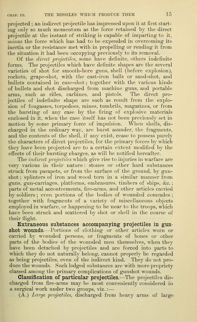 projected ; an indirect projectile has impressed upon it at first start- ing only so much momentum as the force retained by the direct projectile at the instant of striking is capable of imparting to it, minus the force which has had to be expended in overcoming its inertia or the resistance met with in propelling or rending it from the situation it had been occupying previously to its removal. Of the direct projectiles, some have definite, others indefinite forms. The projectiles which have definite shapes are the several varieties of shot for smooth-bore guns, shell (before explosion), rockets, grape-shot, with the cast-iron balls or sand-shot, and bullets contained in case-shot; together with the various kinds of bullets and shot discharged from machine guns, and portable arms, such as rifles, carbines, and pistols. The direct pro- jectiles of indefinite shape are such as result from the explo- sion of fougasses, torpedoes, mines, tumbrils, magazines, or from the bursting of any case by the firing of explosive materials enclosed in it, when the case itself has not been previously set in motion by some primary force of impulsion. When shells, dis- charged in the ordinary way, are burst asunder, the fragments, and the contents of the shell, if any exist, cease to possess purely the characters of direct projectiles, for the primary forces by which they have been projected are to a certain extent modified by the effects of their bursting charges, as will be notified hereafter. The indirect projectiles which give rise to injuries in warfare are very various in their nature: stones or other hard substances struck from parapets, or from the surface of the ground, by gun- shot ; splinters of iron and wood torn in a similar manner from guns, gun-carriages, platforms, embrasures, timbers of ships, &c.; parts of metal accoutrements, fire-arms, and other articles carried by soldiers; even portions of the bodies of wounded comrades ; together with fragments of a variety of miscellaneous objects employed in warfare, or happening to be near to the troops, which have been struck and scattered by shot or shell in the course of their flight. Extraneous substances accompanying projectiles in gun- shot wounds.—Portions of clothing or other articles worn or carried by wounded persons, or fragments of bones or other parts of the bodies of the wounded men themselves, when they have been detached by projectiles and are forced into parts to which they do not naturally belong, cannot properly be regarded as being projectiles, even of the indirect kind. They do not pro- duce the wounds. Such lodged substances are with more propriety classed among the primary complications of gunshot wounds. Classification of particular projectiles.—The projectiles dis- charged from fire-arms may be most conveniently considered in a surgical work under two groups, viz.:— (A.) Large projectiles, discharged from heavy arms of large