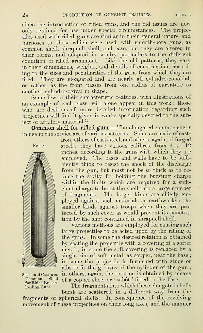 Fig. 8. since the introduction of rifled guns, and the old issues are now only retained for use under special circumstances. The projec- tiles used with rifled guns are similar in their general nature and purposes to those which were used with smooth-bore guns, as common shell, shrapnell shell, and case, but they are altered in their forms, and adapted in sundry particulars to the different condition of rifled armament. Like the old patterns, they vary in their dimensions, weights, and details of construction, accord- ing to the sizes and peculiarities of the guns from which they are fired. They are elongated and are nearly all cylindro-conoidal, or rather, as the front passes from one radius of curvature to another, cylindro-ogival in shape. Some few of their characteristic features, with illustrations of an example of each class, will alone appear in this work ; those who are desirous of more detailed information regarding such projectiles will find it given in works specially devoted to the sub- ject of artillery material.14 Common shell for rifled guns.—The elongated common shells in use in the service are of various patterns. Some are made of cast- iron, others of cast-steel, and others, again, of forged steel; they have various calibres, from 4 to 12 inches, according to the guns with which they are employed. The bases and walls have to be suffi- ciently thick to resist the shock of the discharge from the gun, but must not be so thick as to re- duce the cavity for holding the bursting charge within the limits which are required for a suffi- cient charge to burst the shell into a large number of fragments. The larger kinds are chiefly em- ployed against such materials as earthworks ; the smaller kinds against troops when they are pro- tected by such cover as would prevent its penetra- tion by the shot contained in shrapnell shell. Various methods are employed for causing such large projectiles to be acted upon by the rifling of the guns. In some the desired rotation is obtained by coating the projectile with a covering of a softer metal; in some the soft covering is replaced by a single rim of soft metal, as copper, near the base; in some the projectile is furnished with studs or ribs to fit the grooves of the cylinder of the gun ; in others, again, the rotation is obtained by means of a copper shoe, or ' sabot,' fitted to the base. The fragments into which these elongated shells burst are scattered in a different way from the fragments of spherical shells. In consequence of the revolving movement of these projectiles on their long axes, and the manner Section of Cast-iron Common Shell for Rifled Breech- loading Guns.