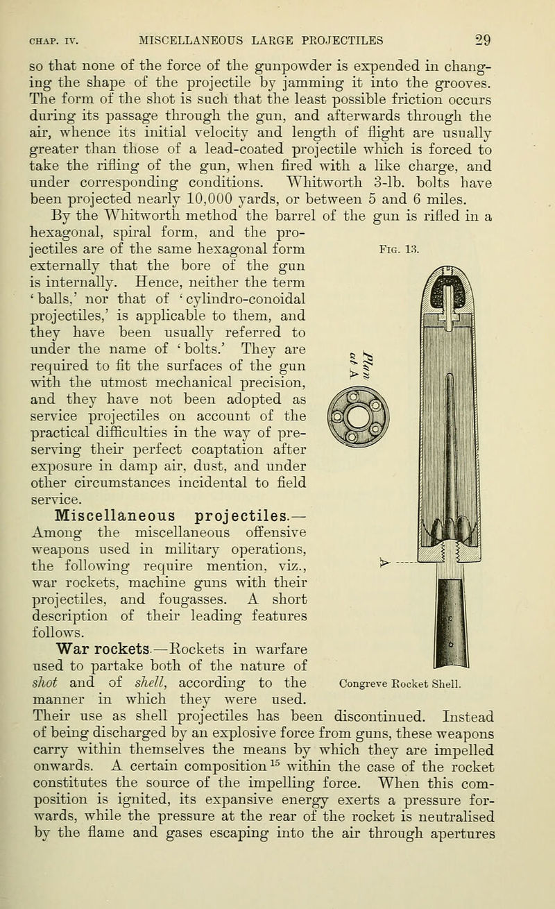 Fig. 13. so that none of the force of the gunpowder is expended in chang- ing the shape of the projectile by jamming it into the grooves. The form of the shot is such that the least possible friction occurs during its passage through the gun, and afterwards through the air, whence its initial velocity and length of flight are usually greater than those of a lead-coated projectile which is forced to take the rifling of the gun, when fired with a like charge, and under corresponding conditions. Whitworth 3-lb. bolts have been projected nearly 10,000 yards, or between 5 and 6 miles. By the Whitworth method the barrel of the gun is rifled in a hexagonal, spiral form, and the pro- jectiles are of the same hexagonal form externally that the bore of the gun is internally. Hence, neither the term 'balls,' nor that of • cylindro-conoidal projectiles,' is applicable to them, and they have been usually referred to under the name of ' bolts.' They are required to fit the surfaces of the gun with the utmost mechanical precision, and they have not been adopted as service projectiles on account of the practical difficulties in the way of pre- serving their perfect coaptation after exposure in damp air, dust, and under other circumstances incidental to field service. Miscellaneous projectiles.— Among the miscellaneous offensive weapons used in military operations, the following require mention, viz., war rockets, machine guns with their projectiles, and fougasses. A short description of their leading features follows. War rockets —Rockets in warfare used to partake both of the nature of shot and of shell, according to the manner in which they were used. Their use as shell projectiles has been discontinued. Instead of being discharged by an explosive force from guns, these weapons carry within themselves the means by which they are impelled onwards. A certain composition15 within the case of the rocket constitutes the source of the impelling force. When this com- position is ignited, its expansive energy exerts a pressure for- wards, while the pressure at the rear of the rocket is neutralised by the flame and gases escaping into the air through apertures Congreve Rocket Shell.